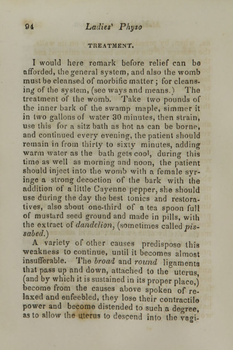 TREATMENT. I would here remark before relief can be afforded, ihegeneral system, and also the womb must be cleansed of morbific matter ; for cleans- ing of the system, (see ways and means.) The treatment of the womb. Take two pounds of the inner bark of the swamp maple, simmer it in two gallons of water 30 minutes, then strain, use this for a sitz bath as hot as can be borne, and continued every evening, the patient should remain in from thirty to sixty minutes, adding warm water as the bath gets cool, during this time as well as morning and noon, the patient should inject into tho womb with a female syr- inge a strong decoction of the bark with the addition of a little Cayenne pepper, she should use during the day tho best tonics and restora- tives, also about one-third of a tea spoon full of mustard seed ground and made in pills, with the extract of dandelion, (sometimes called pis- sabed.) A variety of other causes predispose this weakness to continue, until it becomes almost insufferable. The broad and round ligaments that pass up and down, attached to the uterus (and by which it is sustained in its proper place,) become from the causes above spoken of re- laxed and enfeebled, they lose their contractile power and become distended to such a degree, as to allow the uterus to descend into the va«n-