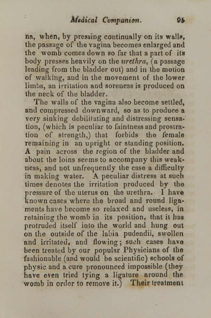 nn, when, by pressing continually on its walls, the passage of the vagina becomes enlarged and the womb comes down so far that a part of its body presses heavily on the urethra, (a passage leading from the bladder out) and in the motion of walking, and in the movement of the lower limbs, an irritation and soreness is produced on the neck of the bladder. The walls of the vagina also become settled, and compressed downward, so as to produce a very sinking debilitating and distressing sensa- tion, (which is peculiar to faintnessand prostra- tion of strength,) that forbids the female remaining in an upright or standing position. A pain across the region of the bladder and about the loins seems to accompany this weak- ness, and not unfrequently the case a difficulty in making water. A peculiar distress at such times denotes the irritation produced by the pressure of the uterus on the urethra. I have known cases where the broad and round liga- ments have become so relaxed and useless, in retaining the womb in its position, that it has protruded itself into the world and hung out on the outside of the labia pudendii, swollen and irritated, and flowing; such cases have been treated by our popular Physicians of the fashionable (and would be scientific) schools of physic and a cure pronounced impossible (they have even tried tying a ligature around the womb in order to remove it.) Their treatment