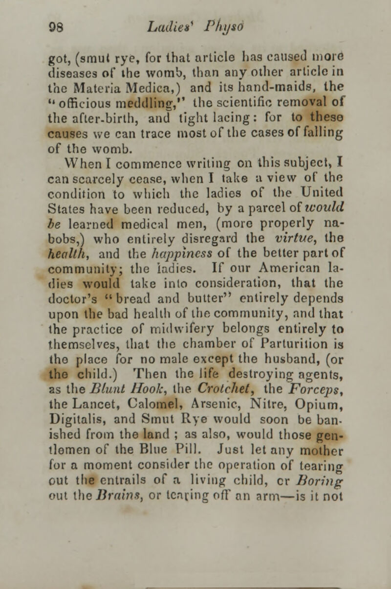 got, (smul rye, for that article has caused more diseases of the womb, than any other article in the Materia Medica,) and its hand-maids, the  officious meddling, the scientific removal of the after-birth, and tight lacing: for to these causes we can trace most of the cases of falling of the womb. When I commence writing on this subject, I can scarcely cease, when I take a view of the condition to which the ladios of the United States have been reduced, by a parcel oi would he learned medical men, (more properly na- bobs,) who entirely disregard the virtue, the health, and the happiness of the better part of community; the ladies. If our American la- dies would take into consideration, that the doctor's bread and butter entirely depends upon the bad health of the community, and that the practice of midwifery belongs entirely to themselves, that the chamber of Parturition is the place for no male except the husband, (or the child.) Then the life destroying agents, as the Blunt Hook, the Crotchet, the Forceps, the Lancet, Calomel, Arsenic, Nitre, Opium, Digitalis, and Smut Rye would soon be ban- ished from the land ; as also, would those gen- tlemen of the Blue Pill. Just let any mother for a moment consider the operation of tearing out the entrails of a living child, cr Boring out \he Brains, or tearing oft an arm—is it not