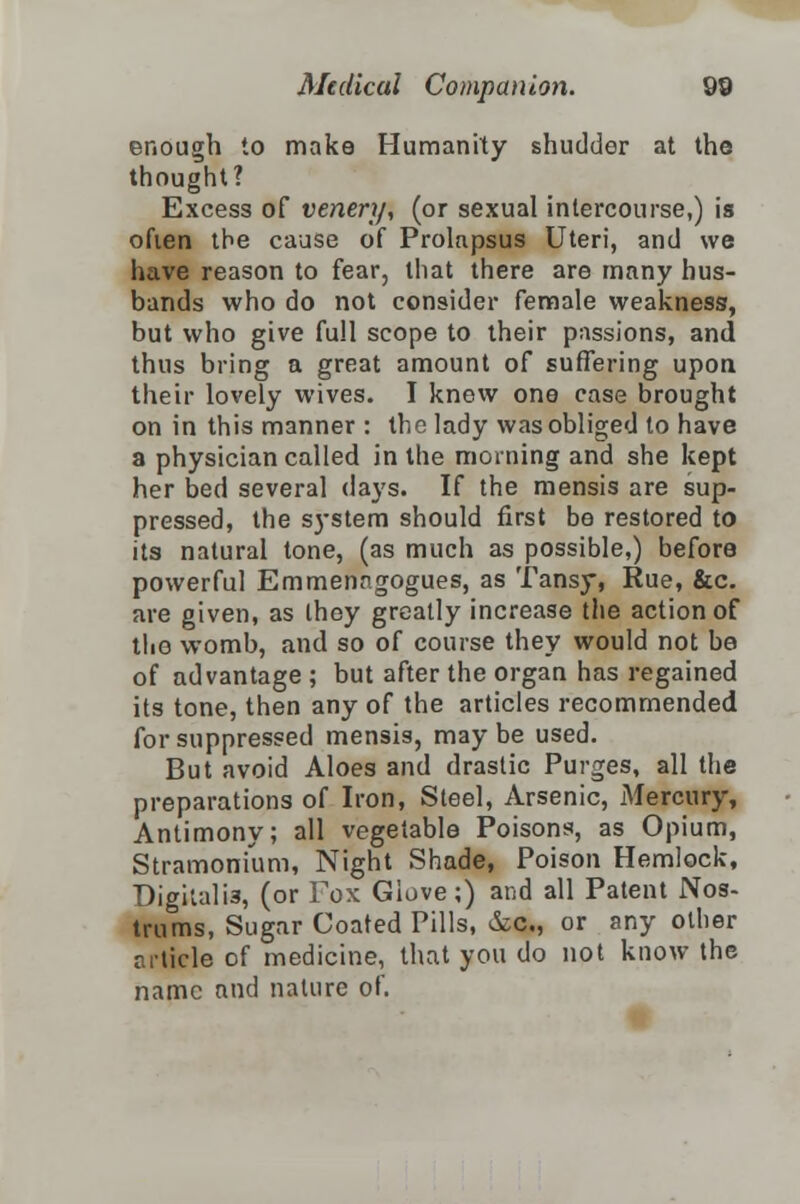 enough to make Humanity shudder at the thought? Excess of venery, (or sexual intercourse,) is often the cause of Prolapsus Uteri, and we have reason to fear, that there are many hus- bands who do not consider female weakness, but who give full scope to their passions, and thus bring a great amount of suffering upon their lovely wives. I know one case brought on in this manner : the lady was obliged to have a physician called in the morning and she kept her bed several days. If the mensis are sup- pressed, the system should first be restored to its natural tone, (as much as possible,) before powerful Emmenngogues, as Tansy, Rue, &c. are given, as ihey greatly increase the action of the womb, and so of course they would not bo of advantage ; but after the organ has regained its tone, then any of the articles recommended for suppressed mensis, may be used. But avoid Aloes and drastic Purges, all the preparations of Iron, Steel, Arsenic, Mercury, Antimony; all vegetable Poisons, as Opium, Stramonium, Night Shade, Poison Hemlock, Digitalis, (or Fox Glove;) and all Patent Nos- trums, Sugar Coated Pills, &c, or any other article of medicine, that you do not know the name and nature of.