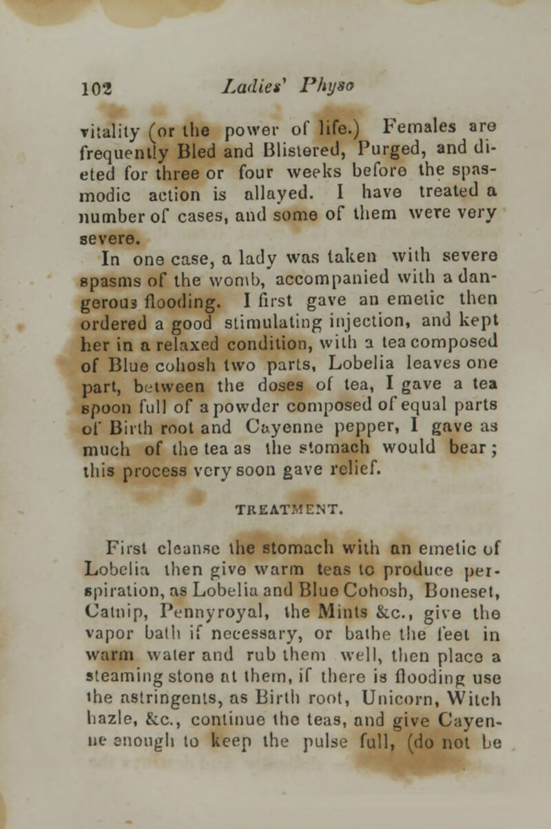 vitality (or the power of life.) Females are frequently Bled and Blistered, Purged, and di- eted for three or four weeks before the spas- modic action is allayed. I have treated a number of cases, and some of them were very severe. In one case, a lady was taken with severe spasms of the womb, accompanied with a dan- gerous flooding. I first gave an emetic then ordered a good stimulating injection, and kept her in a relaxed condition, with a tea composed of Blue cohosh two parts, Lobelia leaves one part, between the doses of tea, I gave a tea spoon full of a powder composed of equal parts of Birth root and Cayenne pepper, I gave as much of the tea as the stomach would bear ; this process very soon gave relief. TREATMENT. First cleanse the stomach with an emetic of Lobelia then give warm teas tc produce per- spiration, as Lobeliu and Blue Cohosh, Boneset, Catnip, Pennyroyal, the Mints &c, give the vapor bath if necessary, or bathe the feet in warm water and rub them well, then placo a steaming stone at them, if there is flooding use ihe astringents, as Birth root, Unicorn, Witch hazle, &c, continue the teas, and give Cayen- ne snougli to keep the pulse full, (do not be