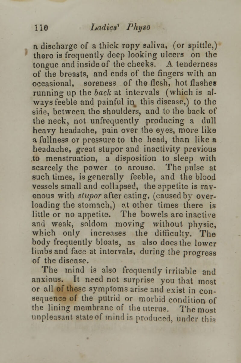 a discharge of a thick ropy saliva, (or spittle,) there is frequently deep looking ulcers on the tongue and inside of the cheeks. A tenderness of the breasts, and ends of the fingers with an occasional, soreness of the flesh, hot flashes running up the back at intervals (which is al- ways feeble and painful in this disease,) to the side, between the shoulders, and to the back of the neck, not unfrequently producing a dull heavy headache, pain over the eyes, more like a fullness or pressure to the head, than like a headache, great stupor and inactivity previous to menstruation, a disposition to sleep with scarcely the power to arouse. The pulse at such times, is generally feeble, and the blood vessels small and collapsed, the appetite is rav- enous with stupor after eating, (caused by over- loading the stomach,) at other times there is little or no appetite. The bowels are inactive and weak, soldom moving without physic, which only increases the difficulty. The body frequently bloats, as also does the lower limbs and face at intervals, during the progress of the disease. The mind is also frequently irritable and anxious. It need not surprise you that most or all of these symptoms arise and exist in con- sequence of the putrid or morbid condition of the lining membrane of the uterus. The most unpleasant state of mind is produced, under this