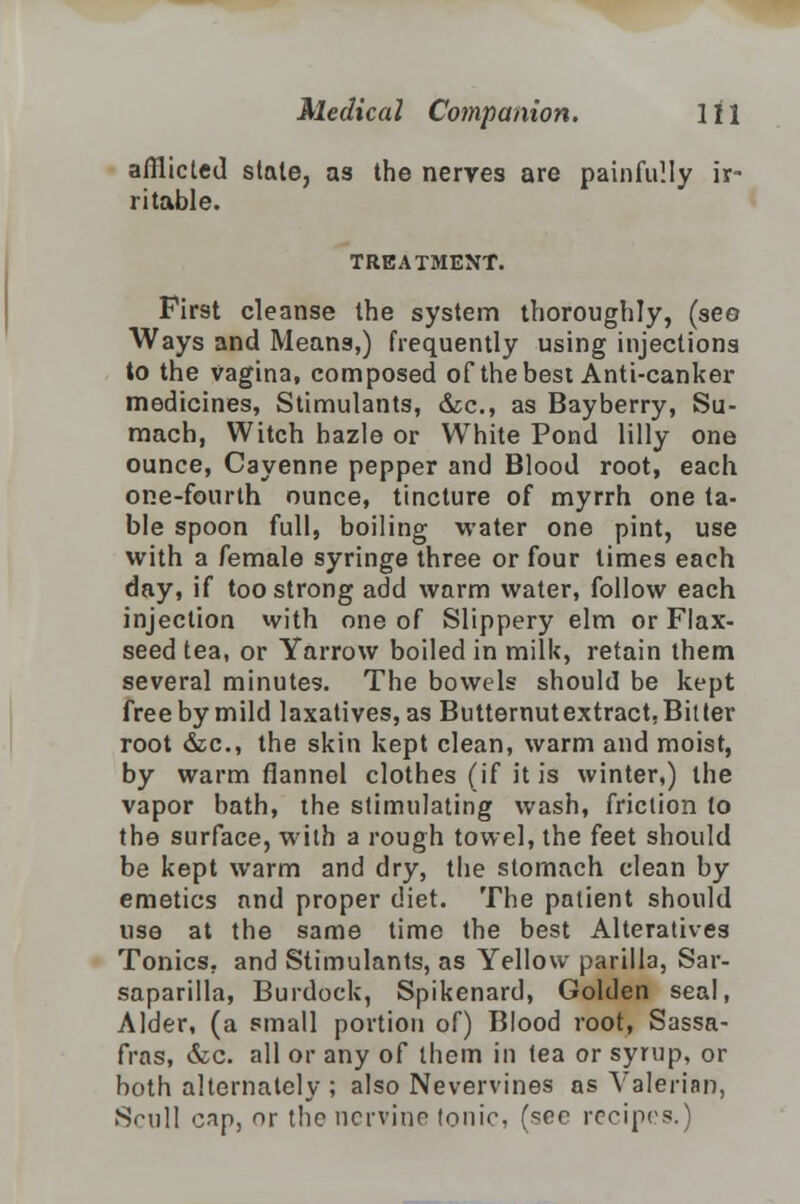 afflicted stale, as the nerves are painfully ir- ritable. TREATMENT. First cleanse the system thoroughly, (see Ways and Means,) frequently using injections to the vagina, composed of the best Anti-canker medicines, Stimulants, &c, as Bayberry, Su- mach, Witch hazle or White Pond lilly one ounce, Cayenne pepper and Blood root, each one-fourth ounce, tincture of myrrh one ta- ble spoon full, boiling water one pint, use with a female syringe three or four times each day, if too strong add warm water, follow each injection with one of Slippery elm or Flax- seed tea, or Yarrow boiled in milk, retain them several minutes. The bowels should be kept free by mild laxatives, as Butternutextract,Bitter root &c, the skin kept clean, warm and moist, by warm flannel clothes (if it is winter,) the vapor bath, the stimulating wash, friction to the surface, with a rough towel, the feet should be kept warm and dry, the stomach clean by emetics and proper diet. The patient should use at the same time the best Alteratives Tonics, and Stimulants, as Yellow parilla, Sar- saparilla, Burdock, Spikenard, Golden seal, Alder, (a small portion of) Blood root, Sassa- fras, &c. all or any of them in tea or syrup, or both alternately ; also Nevervines as Valerian, Srull cap, or the nervine tonic, (see recipes.)