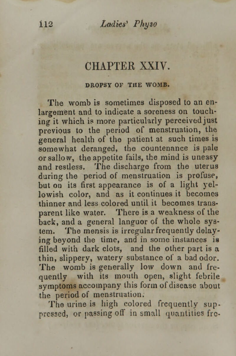 CHAPTER XXIV. DROPSY OF THE WOMB. The womb is sometimes disposed to an en- largement and to indicate a soreness on touch- ing it which is more particularly perceived just previous to the period of menstruation, the general health of the patient at such times is somewhat deranged, the countenance is pale or sallow, the appetite fails, the mind is uneasy and restless. The discharge from the uterus during the period of menstruation is profuse, but on its first appearance is of a light yel- lowish color, and as it continues it becomes thinner and less colored until it becomes trans- parent like water. There is a weakness of the back, and a general languor of the whole sys- tem. The mensis is irregular frequently delay- ing beyond the time, and in some instances ia filled with dark clots, and the other part is a thin, slippery, watery substance of a bad odor. The womb is generally low down and fre- quently with its mouth open, slight febrile symptoms accompany this form of disease about the period of menstruation. The urine is high colored frequently sup- pressed, or passing off in small quantities frc-