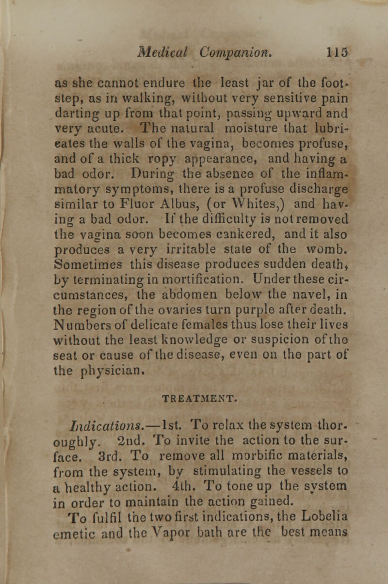 as she cannot endure the least jar of the foot- step, as in walking, without very sensitive pain darting up from that point, passing upward and very acute. The natural moisture that lubri- cates the walls of the vagina, becomes profuse, and of a thick ropy appearance, and having a bad odor. During the absence of the inflam- matory symptoms, there is a profuse discharge similar to Fluor Albus, (or Whites,) and hav- ing a bad odor. If the difficulty is not removed the vagina soon becomes cankered, and it also produces a very irritable stale of the womb. Sometimes this disease produces sudden death, by terminating in mortification. Under these cir- cumstances, the abdomen below the navel, in the region of the ovaries turn purple after death. Numbers of delicate females thus lose their lives without the least knowledge or suspicion ofiho seal or cause of the disease, even on the part of the physician. TREATMENT. Indications.—1st. To relax the system thor- oughly. 2nd. To invite the action to the sur- face. 3rd. To remove all morbific materials, from the system, by stimulating the vessels to a healthy action. 4th. To tone up the system in order to maintain the action gained. To fulfil the two first indications, the Lobelia emetic and the Arapor bath are the best means