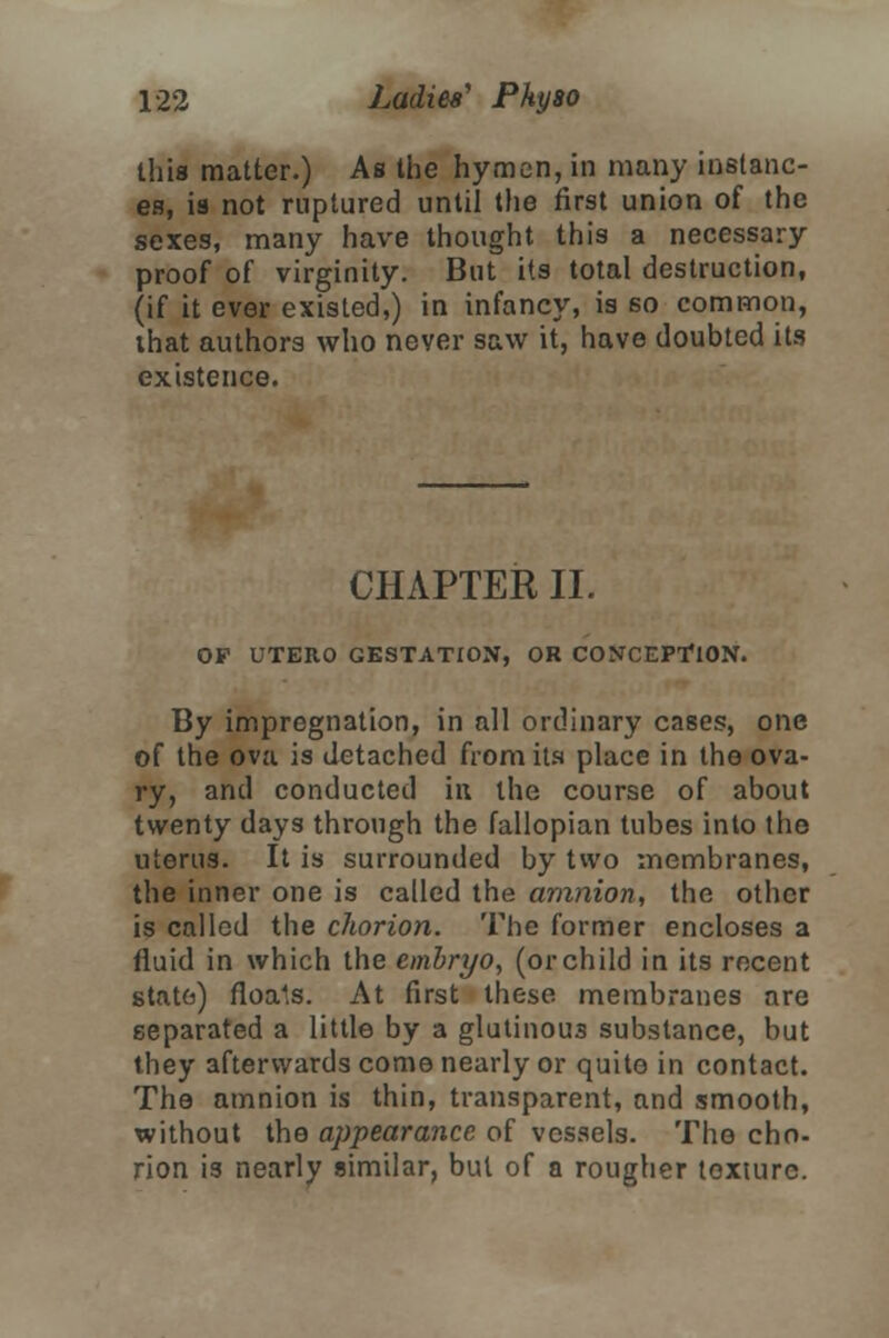 this matter.) As the hymen, in many instanc- es, is not ruptured until the first union of the sexes, many have thought this a necessary proof of virginity. But its total destruction, (if it ever existed,) in infancy, is 60 common, that authors who never saw it, have doubted its existence. CHAPTER II. OF UTERO GESTATION, OR CONCEPTION. By impregnation, in all ordinary cases, one of the ova is detached from its place in tho ova- ry, and conducted in the course of about twenty days through the fallopian tubes into the uterus. It is surrounded by two membranes, the inner one is called the amnion, the other is called the chorion. The former encloses a fluid in which the embryo, (or child in its recent state) floa'.s. At first these membranes are separated a little by a glutinous substance, but they afterwards come nearly or quite in contact. The amnion is thin, transparent, and smooth, without the appearance of vessels. The cho- rion is nearly similar, but of a rougher texture.