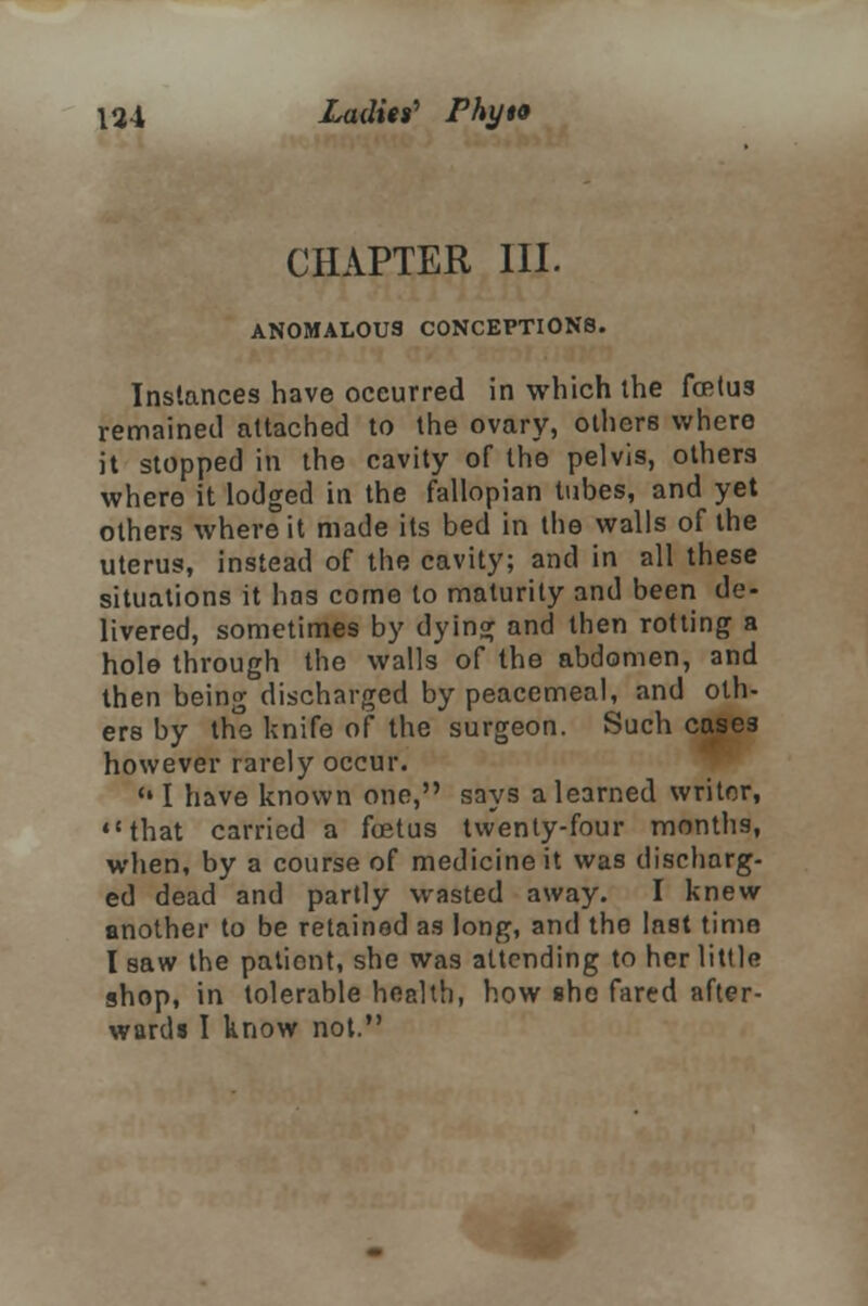 CHAPTER III. ANOMALOUS CONCEPTIONS. Instances have occurred in which the fcetus remained attached to the ovary, others where it stopped in the cavity of the pelvis, others where it lodged in the fallopian tubes, and yet others where it made its bed in the walls of the uterus, instead of the cavity; and in all these situations it has come to maturity and been de- livered, sometimes by dying and then rotting a hole through the walls of the abdomen, and then being discharged by peacemeal, and oth- ers by the knife of the surgeon. Such cases however rarely occur. * I have known one, says a learned writer, that carried a foetus twenty-four months, when, by a course of medicine it was discharg- ed dead and partly wasted away. I knew another to be retained as long, and the last time I saw the pationt, she was attending to her little shop, in tolerable health, how she fared after- wards I know not.