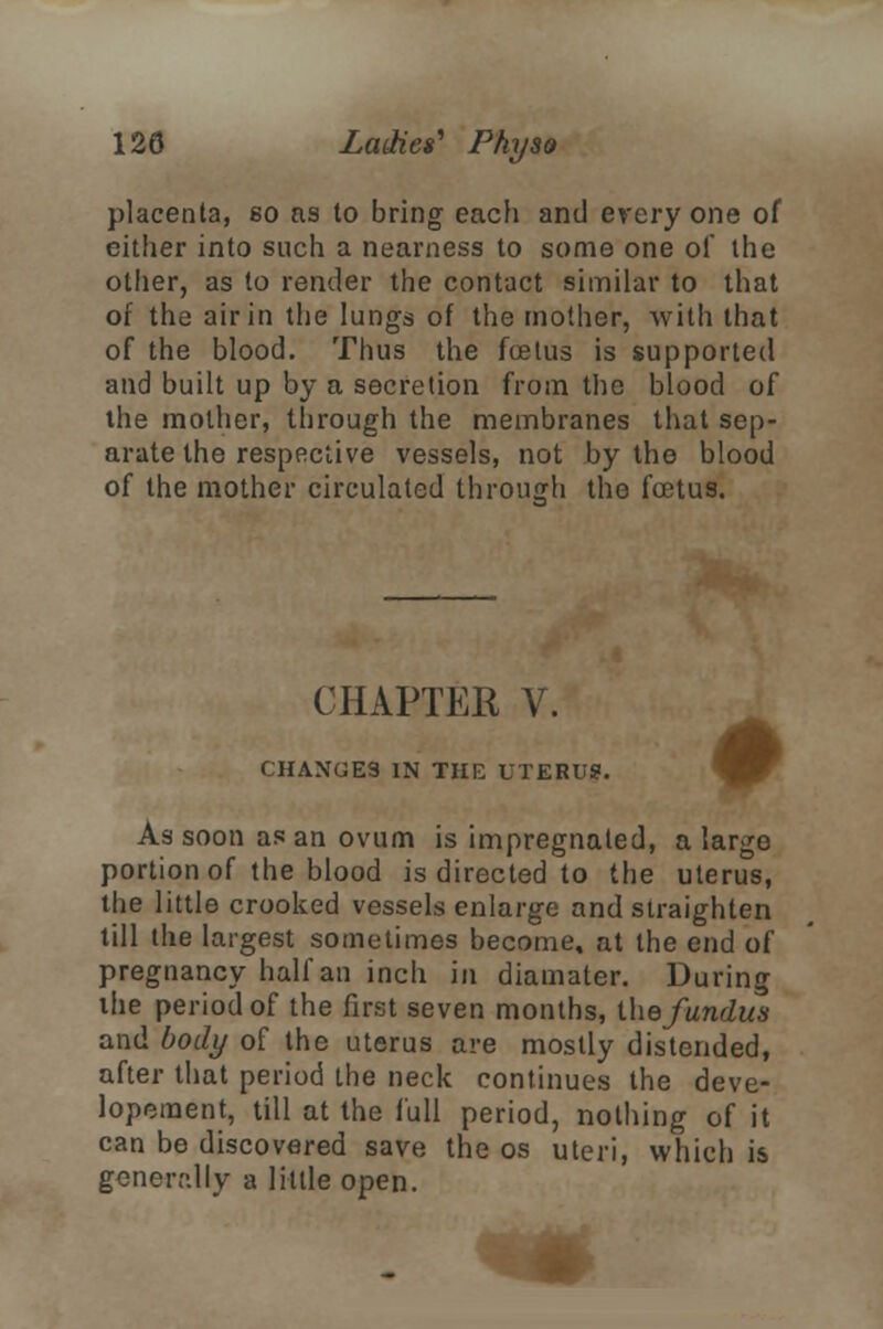 placenta, go as to bring each and everyone of either into such a nearness to some one of the other, as to render the contact similar to that of the air in the lungs of the mother, with that of the blood. Thus the foetus is supported and built up by a secretion from the blood of the mother, through the membranes that sep- arate the respective vessels, not by the blood of the mother circulated through the foetus. CHAPTER V. CHANGES IN THE UTERUS. As soon as an ovum is impregnated, a large portion of the blood is directed to the uterus, the little crooked vessels enlarge and straighten till the largest sometimes become, at the end of pregnancy half an inch in diamater. During the period of the first seven months, the fundus and body of the uterus are mostly distended, after that period the neck continues the deve- lopment, till at the full period, nothing of it can be discovered save the os uteri, which is generally a little open.