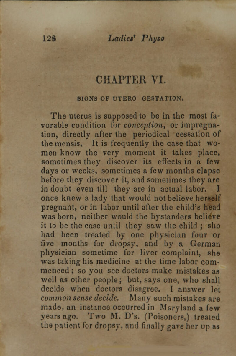 CHAPTER VI. SIGN3 OF UTERO GESTATION. The uterus is supposed to be in the most fa- vorable condition for conception, or impregna- tion, directly after the periodical cessation of the mensis. It is frequently the case that wo- men know the very moment it takes place, sometimes they discover its effects in a few days or weeks, sometimes a few months elapse before they discover it, and sometimes they are in doubt even till they are in actual labor. I once knew a lady that would not believe herself pregnant, or in labor until after the child's head was born, neither would the bystanders believe it to be the case unUl they saw the child ; she had been treated by one physician four or five months for dropsy, and by a German physician sometime for liver complaint, she was taking his medicine at the time labor com- menced ; so you see doctors make mistakes as well as other people; but, says one, who shall decide when doctors disagree. I answer let common sense decide. Many such mistakes are made, an instance occurred in Maryland a few years ago. Two M. D's. (Poisoners,) treated the patient for dropsy, and finally gave her up as