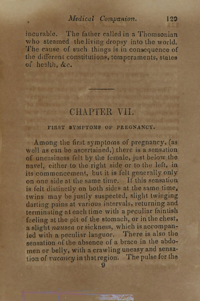 incurable. The father called in a Thomsonian who steamed the living dropsy into the world. The cause of such things is in consequence of the different constitutions, temperaments, states of heshh, &c. CHAPTER VII. FIRST SYMPTOMS OK PREGNANCY. Among the first symptoms of pregnancy, (as well as can be ascertained,) there is a sensation of uneasiness felt by the female, just below the navel, either to the right side or to the left, in its commencement, but it is felt generally only on one side at the same time. If this sensation is felt distinctly on both sides at the same time, twins may be justly suspected, slight twinging darting pains at various intervals, returning and terminating at each time with a peculiar faintish feeling at the pit of the stomach, or in the chest, a slight nausea or sickness, which is accompan- ied with a peculiar languor. There is also the sensation of the absence of a brace in the abdo- men or belly, with a crawling uneasy and sensa- tion of vacancy in that region. The pulse for the 9