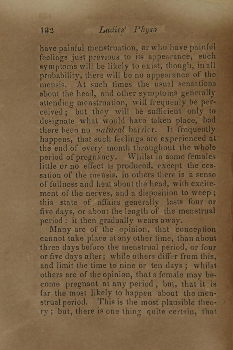 J 32 Ladies' I'hyso have painful menstruation, or who have painful feelings just previous to its appearance, such symptoms will be likely to exist, though, in all probability, there will be no appearance of tho mensis. At such times the usual sensations about tho head, and other symptoms generally attending menstruation, will frequenly be per- ceived ; but they will be sufficient only to designate what would have taken place, had there been no natural barrier. It frequently happens, that such feelings are experienced at the end of every month throughout the wholo period of pregnancy. Whilst in some females little or no effect is produced, except the ces- sation of the mpnsis, in others there is a sense of fullness and heat about the head, with excite- ment of the nerves, and a disposition to weep ; this state of affairs generally lasts four or five days, or about the length of the menstrual period : it then gradually wears away. Many are of the opinion, that conception cannot take placo at any other time, than about three days before the menstrual period, or four or five days after; while others differ from this, and limit the time to nine or ten days ; whilst others are of the opinion, that a female may be- come pregnant at any period , but, that it is far the most likely to happen about tho men- strual period. This is the most plausible theo- ry ; but, there is one thing quite certain, that