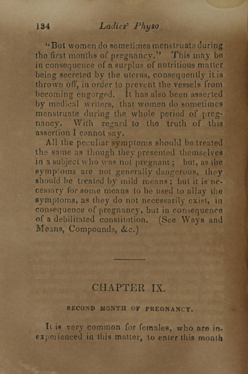 But women do sometimes menstruate during tho first months of pregnancy.'' This may bo inconsequence of a surplus of nutritious matter being secreted by the uterus, consequently it is thrown off, in order to prevent the vessels from becoming engorged. It has also been asserted by medical writers, that women do sometimes menstruate during the whole period of preg- nancy. With regard to tho truth of this assertion I cannot say. All the peculiar symptoms should be treated the same as though they presented themselves in a subject who was not pregnant; but, as the symptoms are no!, generally dangerous, they should he treated by mild means; but it is ne- cessary for some means to be used to allay tho symptoms, as they do not necessarily exist, in consequence of pregnancy, but in consequence of a debilitated constitution. (See Ways and Means, Compounds, &e.) CHAPTER IX. SECOND MONTH OF PKEQNA>fCY. It is very common for females, who aro in- expeiienced in this mailer, to enter this month