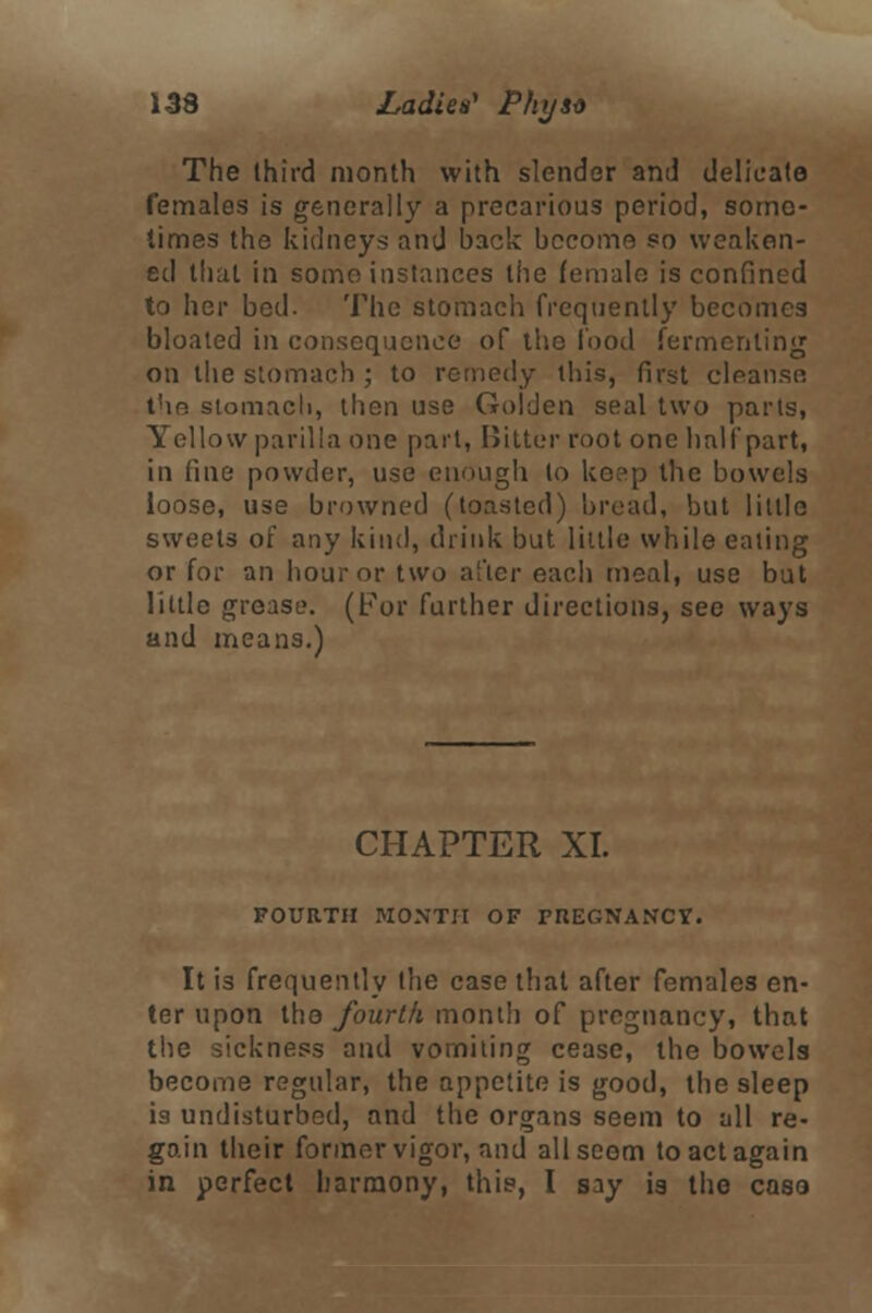 The third month with slender and delicate females is generally a precarious period, some- times the kidneys and back become so weaken- ed that in some instances the female is confined to her bed. The stomach frequently becomes bloated in consequence of the food fermenting on the stomach ; to remedy this, first clpan.se. the stomach, then use Golden seal two parts, Yellow parilla one part, Bitter root one half part, in fine powder, use enough to keep the bowels loose, use browned (toasted) bread, but little sweets of any kind, drink but little while eating or for an hour or two after each meal, use but little grease. (For further directions, see ways and means.) CHAPTER XL FOURTH MONTH OF PREGNANCY. It is frequently the case that after females en- ter upon tho fourth month of pregnancy, that ickness and vomiting cease, the bowels become regular, the appetite is good, the sleep i3 undisturbed, and the organs seem to all re- gain their former vigor, and all seem to act again in perfect harmony, this, I say is the caso