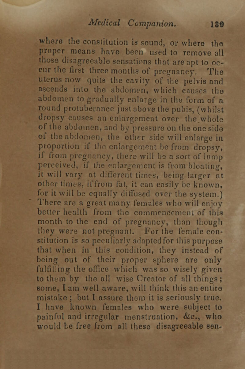 whero the constitution is sound, or where tho proper means have been used to remove all those disagreeable sensations that are apt to oc- cur the first three months of pregnancy. The uterus now quits the cavity of the pelvis and ascends into the abdomen, which causes tho abdomen to gradually enlarge in the form of a round protuberance just above the pubis, (whilst dropsy onuses an enlargement over the whole of the abdomen, and by pressure on the one side of tho abdomen, the other side will enlarge in proportion if the enlargement be from dropsy, if from pregnancy, there will bo a sort of lump perceived, if the enlargement is from bloating, it will vary at different times, being larger at other times, il'from fat. it can easily he known, for it will be equally diffused over the system.) There are a great many females who will enjoy bettor health from the commencement of this month to the end of pregnancy, than though they were not pregnant. For the female con- stitution is so peculiarly adapted for this purpose that when in this condition, they instead of being out of their proper sphere nro only fulfilling the office which was so wisely given to them by the all wise Creator of all things; Borne, I am well aware, will think this an entire- mistake ; but I assure them it is seriously true. I have known females who were subject to painful and irregular menstruation, &c, who would be free from all these disagreeable sen-