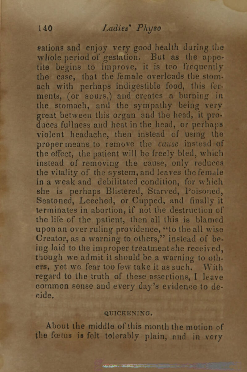 eations and enjoy very good health during the whole period of gestation. But as the appe- tite begins to improve, it is too frequently the case, that the female overloads the stom- ach with perhaps indigestible food, this fer- ments, (or sours,) and creates a burning in the stomach, and the sympathy being very great between this organ and the head, it pro- duces fullness and heat in the head, or perhaps violent headache, then instead of using the proper means to remove the instead of the effect, the patient will be freely bled, which instead of removing the cause, only reduces the vitality of the system, and leaves the female in a weak and debilitated condition, for which she is perhaps Blistered, Starved, Poisoned, Seatoned, Leeched, or Cupped, and finally it terminates in abortion, if not the destruction of the life of the patient, then all this is blamed upon an over ruling providence, (o the all wiso Creator, as a warning to others, instead of be- ing laid to the improper treatment she received, though wo admit it should be a warning to oth- ers, yet we fear too few take it as such. With regard to the truth of these assertions, I leave common sense and every day's evidence to de- cide. QUICKENING. About the middle of this month the motion of the fa-tu3 is felt tolerably plain, and in very