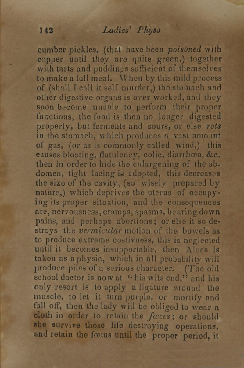 cumber pickles, (that have been poisoned with copper until they are quite green,) together with tarts and puddings sufficient of themselves to make a full meal. When by this mild process of (shall 1 call itself murder,) the stomach and other digestive organs is over worked, and they soon become unable to perform their proper functions, the food i.s then no longer digested properly, but ferments and sours, or else rots in the stomach, which produces n vast amojnt of gas, (or as is commonly called wind,) this causes bloating, flatulency, colic, diarrhoea, &c. then in order to hide the enlargening of the ab- doaien, light lacing is adopted, this decreases the size of the cavity, (so wisely prepared by nature,) which deprives the uterus of occupy- ing its proper situation, and the oonseqr.ences are, nervousness, cramps, spasms, bearing down pains, and perhaps abortions; or else it so de- stroys the vermicular motion of the bowels as to produce extreme costivness, this is neglected until it becomes insupportable, then Aloes is taken as a physic, which in all probability will produce piles of a serious character. (The old school doctor is now at  his wits end, and his only resort is to apply a ligature around the muscle, to let it turn purple, or mortify and fall off, then the lady will be obliged to wear a cloth in order to retain the faeces; or should che survive those life destroying operations, and retain the fcrtus until the proper period, it