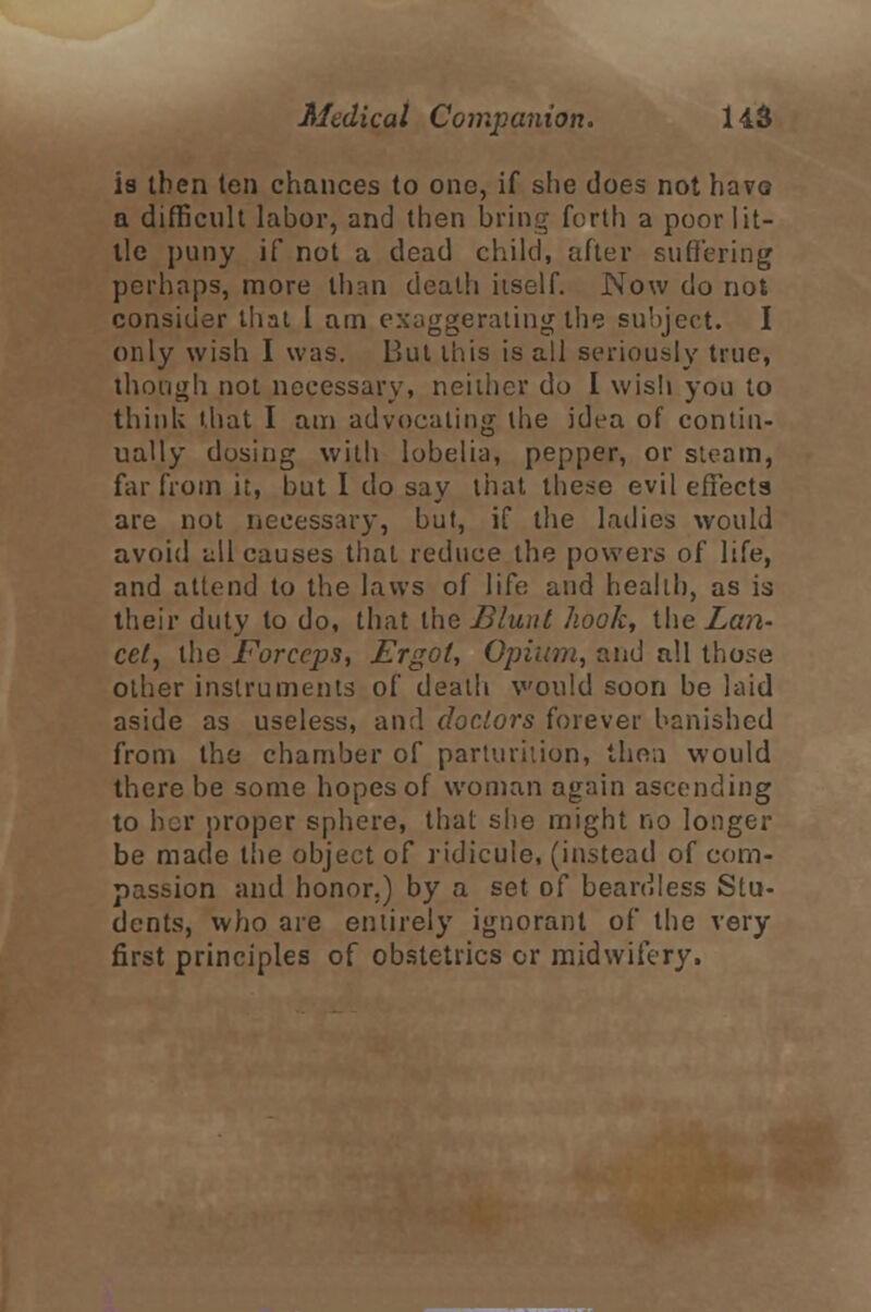 i8 then ten chances to one, if she does not havo a difficult labor, and then bring forth a poor lit- tle puny if not a dead child, after suffering perhaps, more than death itself. Now do not consider that I am exaggerating the subject. I only wish I was. But this is all seriously true, though not necessary, neither do I wisli you to think that I am advocating the idea of contin- ually dosing with lobelia, pepper, or steam, far from it, but I do say that these evil effects are not necessary, but, if the ladies would avoid all causes that reduce the powers of life, and attend to the laws of life and health, as is their duty to do, that the Blunt hook, the Lan- cet, the Forceps, Ergot, Opium, and all those other instruments of death would soon be laid aside as useless, and doctors forever banished from the chamber of parturition, then would there be some hopes of woman again ascending to her proper sphere, that she might no longer be made the object of ridicule, (instead of com- passion and honor.) by a set of beardless Stu- dents, who are entirely ignorant of the very first principles of obstetrics or midwifery.