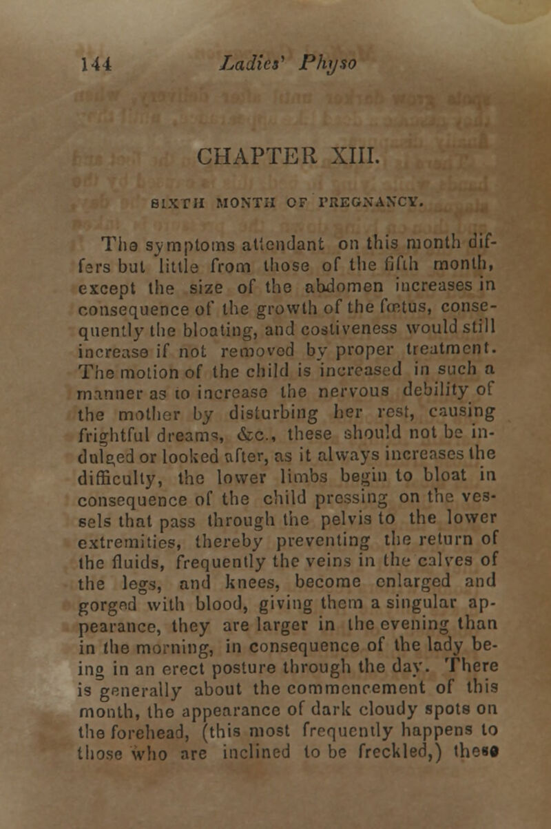 CHAPTER XIII. SIXTH MONTH OF PREGNANCY. The symptoms attendant on this month dif- fers but little from those of the fifth month, except the size of the abdomen increases in consequence of the growth of the fmtus, conse- quently the bloating, and cosliveness would still increase if not removed by proper treatment. The motion of the child is increased in such a rnnnner as 10 increase the nervous debility of the mother by disturbing her rest, causing frightful dreams, &c, these should not be in- dulged or looked after, as it always increases the difficulty, the lower limbs begin to bloat in consequence of the child pressing on the ves- sels that pass through the pelvis to the lower extremities, thereby preventing the return of the fluids, frequently the veins in the calves of the legs, and knees, become enlarged and gorged with blood, giving them a singular ap- pearance, they are larger in the evening than in the morning, in consequence of the lady be- ing in an erect posture through the day. There is generally about the commencement of this month, the appearance of dark cloudy spots on the forehead, (this most frequently happens to those who are inclined to be freckled,) thes«
