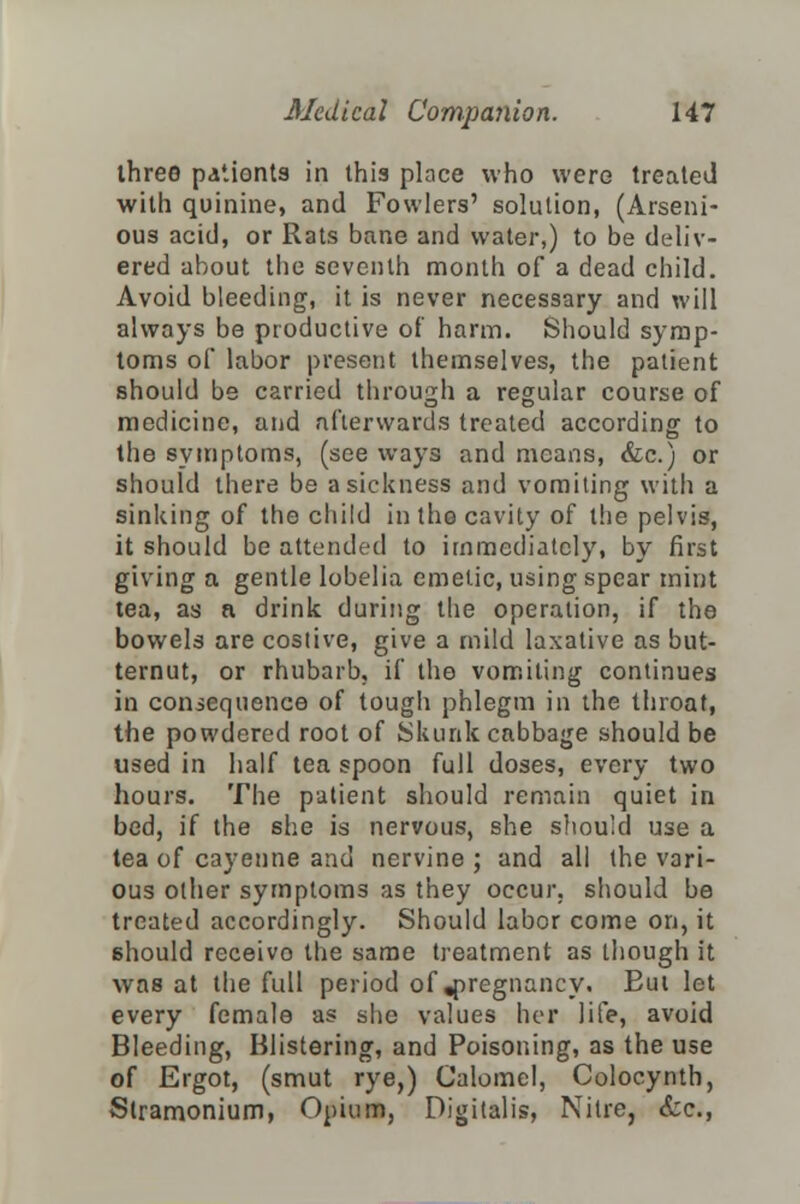 three paiionts in this place who were treated with quinine, and Fowlers' solution, (Arseni- ous acid, or Rats bane and water,) to be deliv- ered about the seventh month of a dead child. Avoid bleeding, it is never necessary and will always be productive of harm. Should symp- toms of labor present themselves, the patient should be carried through a regular course of medicine, and afterwards treated according to the symptoms, (see ways and means, &c.) or should there be a sickness and vomiting with a sinking of the child in the cavity of the pelvis, it should be attended to immediately, by first giving a gentle lobelia emetic, using spear mint tea, as a drink during the operation, if the bowels are costive, give a mild laxative as but- ternut, or rhubarb, if the vomiting continues in consequence of tough phlegm in the throat, the powdered root of Skunk cabbage should be used in half tea spoon full doses, every two hours. The patient should remain quiet in bed, if the she is nervous, she should use a tea of cayenne and nervine ; and all the vari- ous other symptoms as they occur, should be treated accordingly. Should labor come on, it 6hould receivo the same treatment as though it was at the full period of .pregnancy. Eut let every female as she values her life, avoid Bleeding, Blistering, and Poisoning, as the use of Ergot, (smut rye,) Calomel, Colocynth, Stramonium, Opium, Digitalis, Nitre, &c,