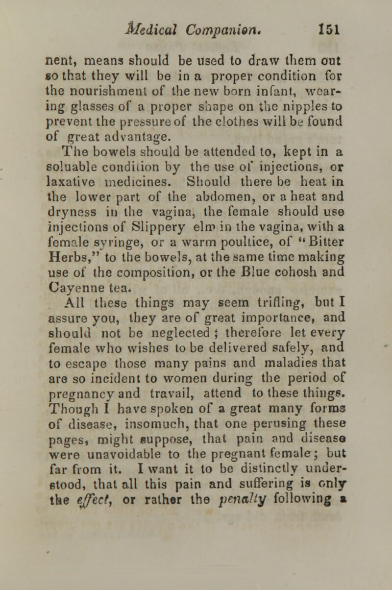 nent, means should be used to draw them out so that they will be in a proper condition for the nourishment of the new born infant, wear- ing glasses of a proper shape on the nipples to prevent the pressure of the clothes will be found of great advantage. The bowels should be attended to, kept in a eoluable condidnn by the use of injections, or laxative medicines. Should there be heat in the lower part of the abdomen, or a heat and dryness in the vagina, the female should use injections of Slippery elm in the vagina, with a female syringe, or a warm poultice, of Bitter Herbs, to the bowels, at the same time making use of the composition, or the Blue cohosh and Cayenne tea. All these things may seem trifling, but I assure you, they are of great importance, and should not be neglected ; therefore let every female who wishes to be delivered safely, and to escape those many pains and maladies that are so incident to women during the period of pregnancy and travail, attend to these things. Though I have spoken of a great many forms of disease, insomuch, that one perusing these pages, might suppose, that pain and disease were unavoidable to the pregnant female; but far from it. I want it to be distinctly under- etood, that all this pain and suffering is only the effect, or rather the penally following a