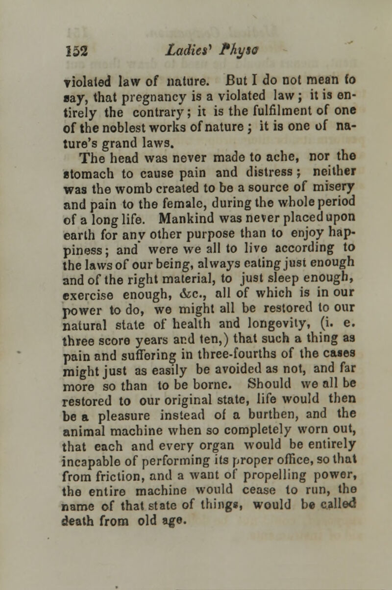 violated law of nature. But I do not mean fo say, that pregnancy is a violated law; it is en- tirely the contrary; it is the fulfilment of one of the noblest works of nature; it is one of na- ture's grand laws. The head was never made to ache, nor the stomach to cause pain and distress ; neither was the womb created to be a source of misery and pain to the female, during the whole period of a long life. Mankind was never placed upon earth for any other purpose than to enjoy hap- piness; and were we all to live according to the laws of our being, always eating just enough and of the right material, to just sleep enough, exercise enough, &c, all of which is in our power to do, we might all be restored to our natural state of health and longevity, (i. e. three score years and ten,) that such a thing as pain and suffering in three-fourths of the cases might just as easily be avoided as not, and far more so than to be borne. Should we all be restored to our original state, life would then be a pleasure instead of a burthen, and the animal machine when so completely worn out, that each and every organ would be entirely incapable of performing its proper office, so that from friction, and a want of propelling power, the entire machine would cease to run, the name of that state of things, would be called death from old age.