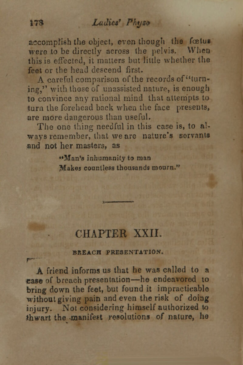 accomplish the object, even though the foelui were to be directly across the pelvis. When this is effected, it matters but little whether the feet or the head descend first. A careful comparison of the records of turn- ing, with those of unassisted nature, is enough to convince any rational mind that attempts to turn the forehead back when the face presents, are more dangerous than useful. The one thing needful in this case is, to al- ways remember, that we are nature's servants and not her masters, as ••Man's inhumanity to man Makes countless thousands mourn. CHAPTER XXII. BREACH PRESENTATION. A friend informs us that he was called to a case of breach presentation—he endeavored to bring down the feet, but found it impracticable without giving pain and even the risk of doing injury. Not considering himself authorized to thwart the manifest resolutions of nature, he