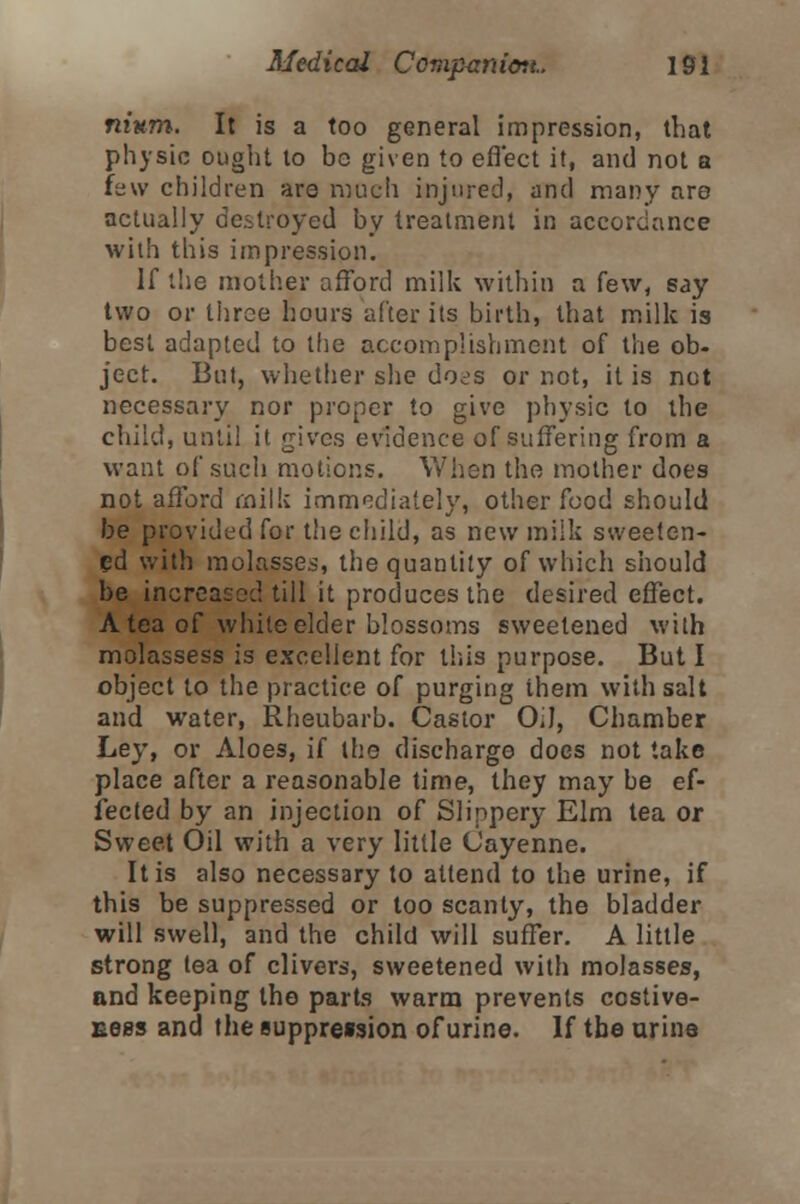 mum. It is a too general impression, that physic ought to bo given to effect it, and not a few children are much injured, and many are actually destroyed by treatment in accordance with this impression. If the mother afford milk within a few, say two or three hours after its birth, that milk is best adapted to the accomplishment of the ob- ject. But, whether she does or not, it is not necessary nor proper to give physic to the child, until it gives evidence of suffering from a want of such motions. When the mother does not afford milk immediately, other food should be provided for the child, as new milk sweeten- ed with molasses, the quantity of which should be increased till it produces the desired effect. A tea of white elder blossoms sweetened with molassess is excellent for this purpose. But I object to the practice of purging them with salt and water, Rheubarb. Castor Oil, Chamber Ley, or Aloes, if the discharge does not take place after a reasonable time, they may be ef- fected by an injection of Slippery Elm tea or Sweet Oil with a very little Cayenne. It is also necessary to attend to the urine, if this be suppressed or too scanty, the bladder will swell, and the child will suffer. A little strong tea of clivers, sweetened with molasses, and keeping the parts warm prevents costive- Eees and the suppre»sion of urine. If the urine