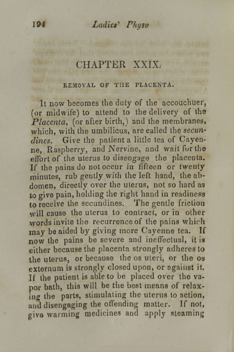 CHAPTER XXIX. REMOVAL OF THE PLACENTA. It now becomes the duty of the accouchuer, (or midwife) to attend to the delivery of ths Placenta, (or after birth,) and the membranes, which, with the umbilicus, are called the secun- dines. Give the patient a little tea of Cayen- ne, Raspberry, and Nervine, and wait fur the effort of the uterus to disengage the placenta. If the pains do not occur in fifteen or twenty minutes, rub gently with the left hand, the ab- domen, directly over the uterus, not so hard as to give pain, holding the right hand in readiness to receive the secundines. The gentle friction will cause the uterus to contract, or in other words invite the recurrence of the pains which may be aided by giving more Cayenne tea. If now the pains be severe and ineffectual, it is either because the placenta strongly adheres to the uterus, or because the os uteri, or the os externum is strongly closed upon, or oga'mst it. If the patient is able to be placed over the va- por bath, this will be the best means of relax- ing the parts, stimulating the uterus to action, and disengaging the offending matter. If not, giva warming medicines and apply steaming