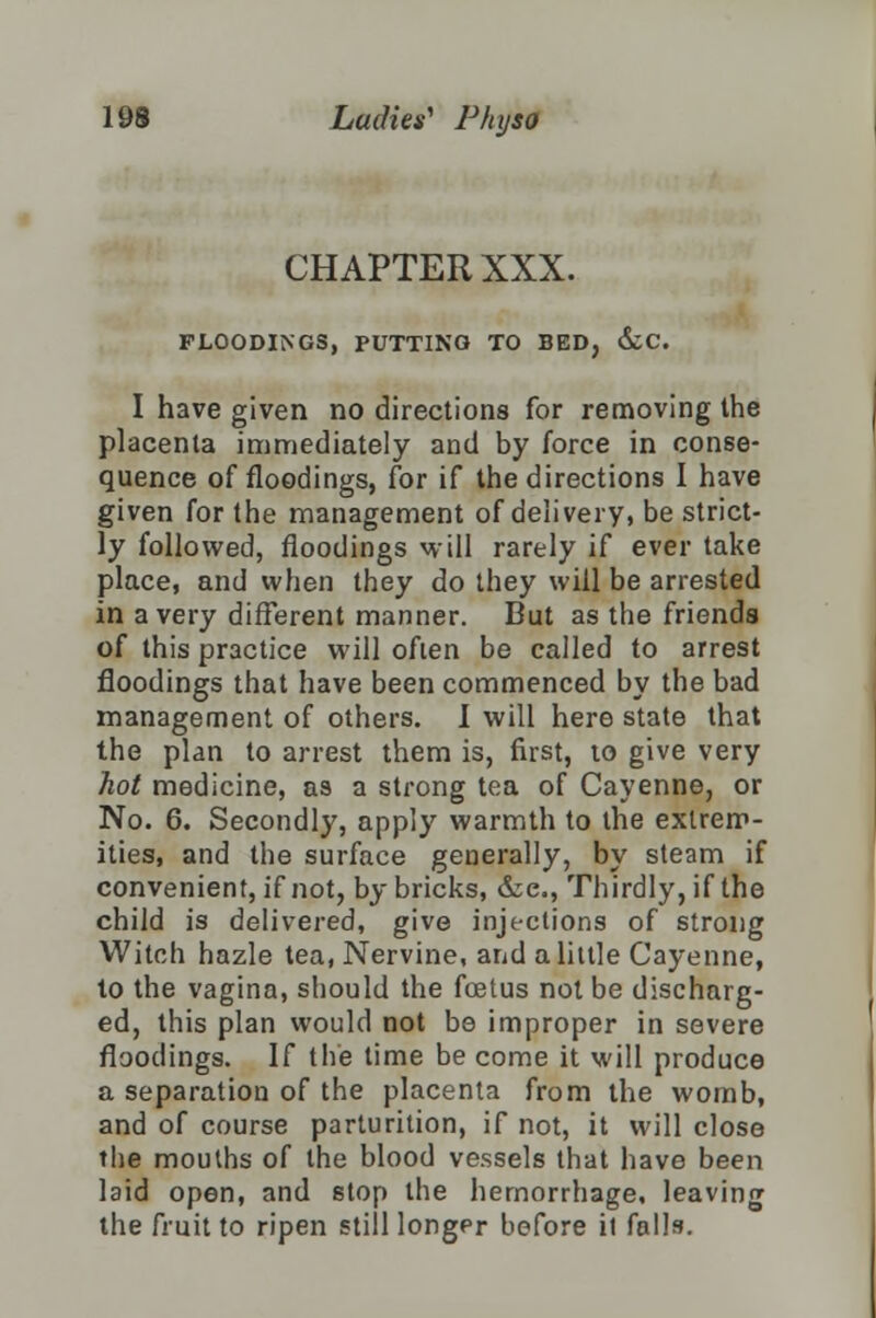 CHAPTER XXX. FLOODINGS, PUTTING TO BED, &C. I have given no directions for removing the placenta immediately and by force in conse- quence of floodings, for if the directions I have given for the management of delivery, be strict- ly followed, floodings will rarely if ever take place, and when they do they will be arrested in a very different manner. But as the friends of this practice will often be called to arrest floodings that have been commenced by the bad management of others. I will here state that the plan to arrest them is, first, to give very hot medicine, as a strong tea of Cayenne, or No. 6. Secondly, apply warmth to the extrem- ities, and the surface generally, by steam if convenient, if not, by bricks, &e., Thirdly, if the child is delivered, give injections of strong Witch hazle tea, Nervine, and a little Cayenne, to the vagina, should the foetus not be discharg- ed, this plan would not be improper in severe floodings. If the time be come it will produce a separation of the placenta from the womb, and of course parturition, if not, it will close the mouths of the blood vessels that have been laid open, and stop the hemorrhage, leaving the fruit to ripen still longer before il falls.