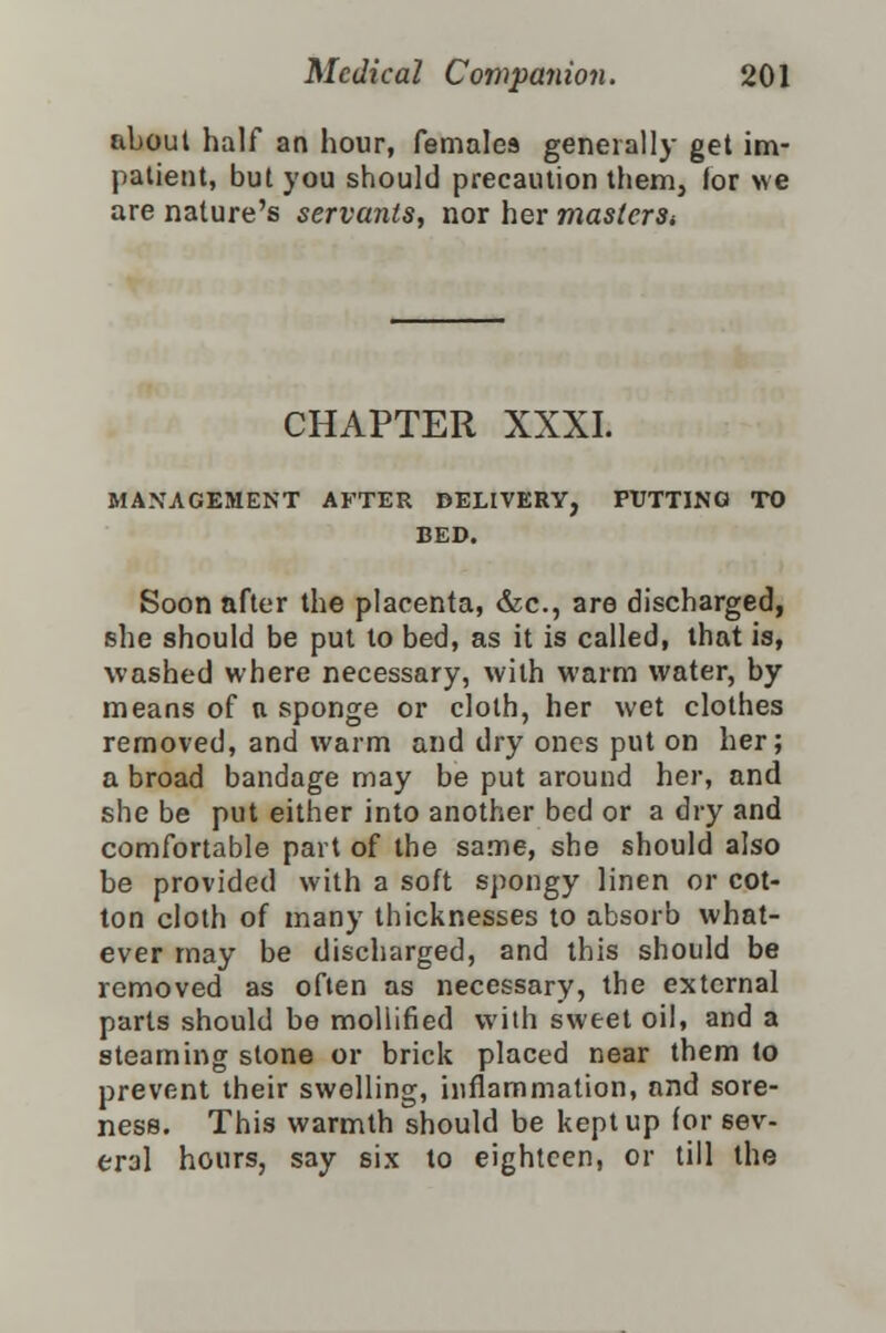 about half an hour, females generally get im- patient, but you should precaution them, lor we are nature's servants, nor her masters* CHAPTER XXXI. MANAGEMENT AFTER DELIVERY, PUTTING TO BED. Soon after the placenta, &c, are discharged, she should be put to bed, as it is called, that is, washed where necessary, with warm water, by means of a sponge or cloth, her wet clothes removed, and warm and dry ones put on her; a broad bandage may be put around her, and she be put either into another bed or a dry and comfortable part of the same, she should also be provided with a soft spongy linen or cot- ton cloth of many thicknesses to absorb what- ever may be discharged, and this should be removed as often as necessary, the external parts should be mollified with sweet oil, and a steaming stone or brick placed near them to prevent their swelling, inflammation, and sore- ness. This warmth should be kept up for sev- eral hours, say six to eighteen, or till the