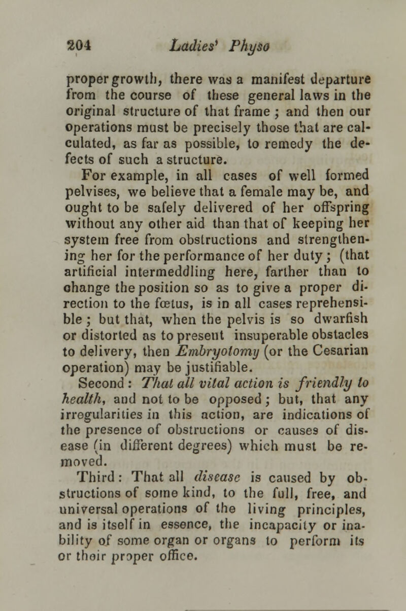 proper growth, there was a manifest departure from the course of these general laws in the original structure of that frame ; and then our operations must be precisely those that are cal- culated, as far as possible, to remedy the de- fects of such a structure. For example, in all cases of well formed pelvises, we believe that a female may be, and ought to be safely delivered of her offspring without any other aid than that of keeping her system free from obstructions and strengthen- ing her for the performance of her duty; (that artificial intermeddling here, farther than to ohange the position so as to give a proper di- rection to the foetus, is in all cases reprehensi- ble ; but that, when the pelvis is so dwarfish or distorted as to present insuperable obstacles to delivery, then Embryotomy (or the Cesarian operation) may be justifiable. Second : That all vital action is friendly to health, and not to be opposed; but, that any irregularities in this action, are indications of the presence of obstructions or causes of dis- ease (in different degrees) which must be re- moved. Third: That all disease is caused by ob- structions of some kind, to the full, free, and universal operations of the living principles, and is itself in essence, the incapacity or ina- bility of some organ or organs to perform its or thoir proper office.