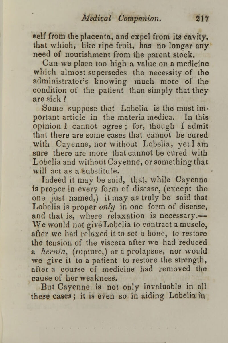 self from the placenta, and expel from its cavity, that which, like ripe fruit, has no longer any need of nourishment from the parent stock. Can we place too high a value on a medicine which almost supersedes the necessity of the administrator's knowing much more of the condition of the patient than simply that they are sick ? Some suppose that Lobelia is the most im- portant article in the materia medica. In this opinion I cannot agree ; for, though I admit that there are some cases that cannot be cured with Cayenne, nor without Lobelia, yet I am sure there are more that cannot be cured wilh Lobelia and without Cayenne, or something that will act as a substitute. Indeed it may be said, that, while Cayenne is proper in every form of disease, (except the one just named,) it may as truly be said that Lobelia is proper only in one form of disease, and that is, where relaxation is necessary.— We would not giveLobelia to contract a muscle, after we had relaxed it to set a bone, to restore the tension of the viscera after we had reduced a hernia, (rupture,) or a prolapsus, nor would we give it to a patient to restore the strength, after a course of medicine had removed the cause of her weakness. But Cayenne is not only invaluable in all these cases; it is even so in aiding Lobelia in