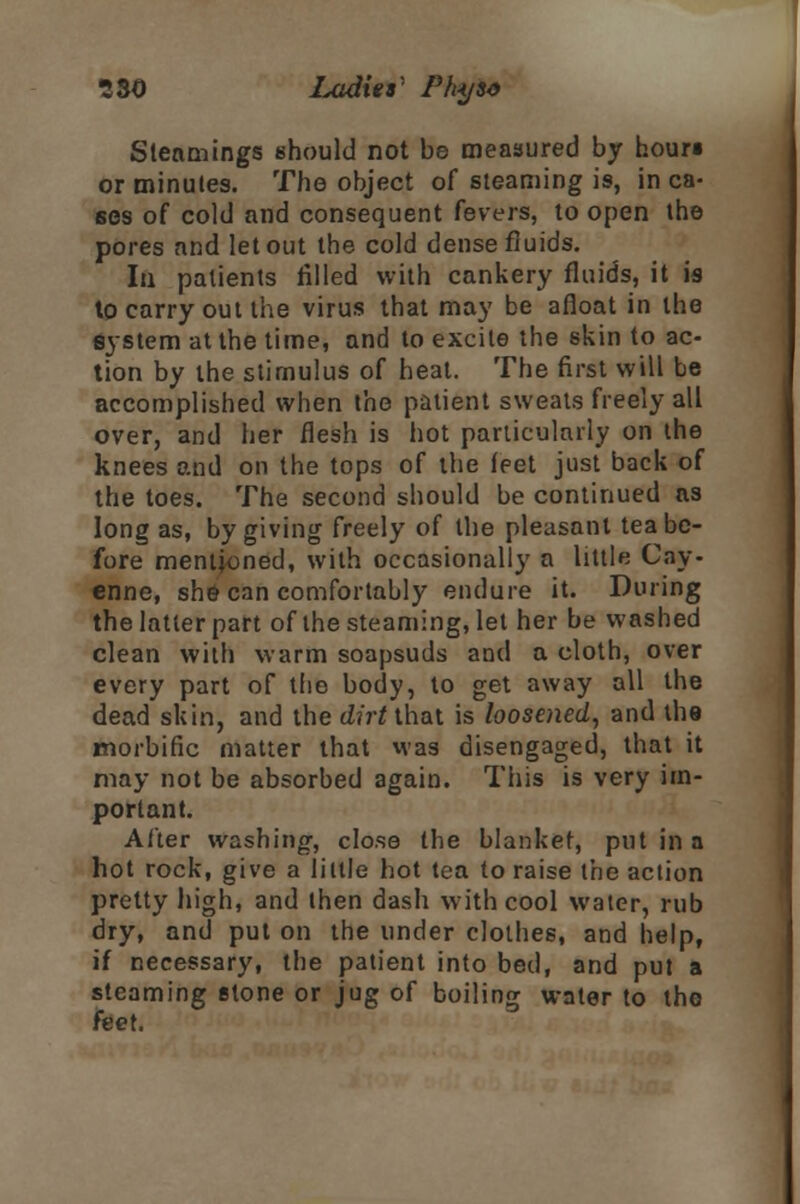 Stealings should not be measured by houri or minutes. The object of steaming is, in ca- ses of cold and consequent fevers, to open the pores and let out the cold dense fluids. In patients filled with cankery fluids, it is to carry out the virus that may be afloat in the system at the time, and to excite the skin to ac- tion by the stimulus of heat. The first will be accomplished when the patient sweats freely all over, and her flesh is hot particularly on the knees and on the tops of the (pet just back of the toes. The second should be continued as long as, by giving freely of the pleasant tea be- fore mentioned, with occasionally a little Cay- enne, she can comfortably endure it. During the latter part of the steaming, let her be washed clean with warm soapsuds and a cloth, over every part of the body, to get away all the dead skin, and the dirt thai is loosened, and the morbific matter that was disengaged, that it may not be absorbed again. This is very im- portant. After washing, close the blanket, put in a hot rock, give a little hot tea to raise the action pretty high, and then dash with cool water, rub dry, and put on the under clothes, and help, if necessary, the patient into bed, and put a steaming stone or jug of boiling water to the feet.