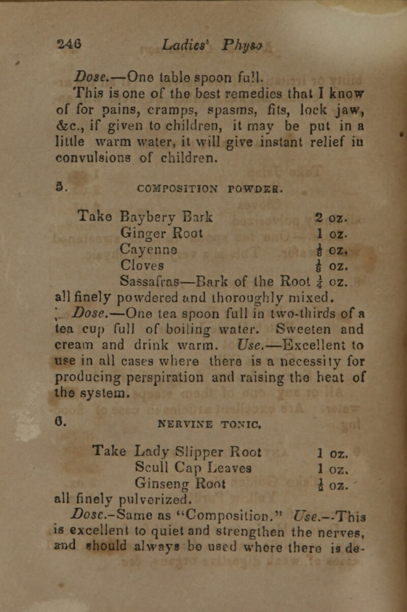 Dose.—One tablespoon full. This is one of the best remedies that I know of for pains, cramps, spasms, fits, lock jaw, &c, if given to children, it may be put in a little warm water, it will give instant relief in convulsions of children. 3- COMPOSITION POWDEH. Take Baybery Bark 2 oz. Ginger Root 1 oz. Cayenne £ oz, Cloves & oz. Sassafras—Bark of the Root ? oz. all finely powdered and thoroughly mixed. 'r Dose.—One tea spoon full in two-thirds of a tea cup full of boiling water. Sweeten and cream and drink warm. Use.—Excellent to use in all cases where there is a necessity for producing perspiration and raising the heat of the system. 6- NERVINE TONIC, Take Lady Slipper Root 1 oz. Scull Cap Leaves 1 oz. Ginseng Root £ oz. all finely pulverized. Dose-Same as Composition. Use.—This is excellent to quiet and strengthen the nerves, and should always bo used whore there is de-