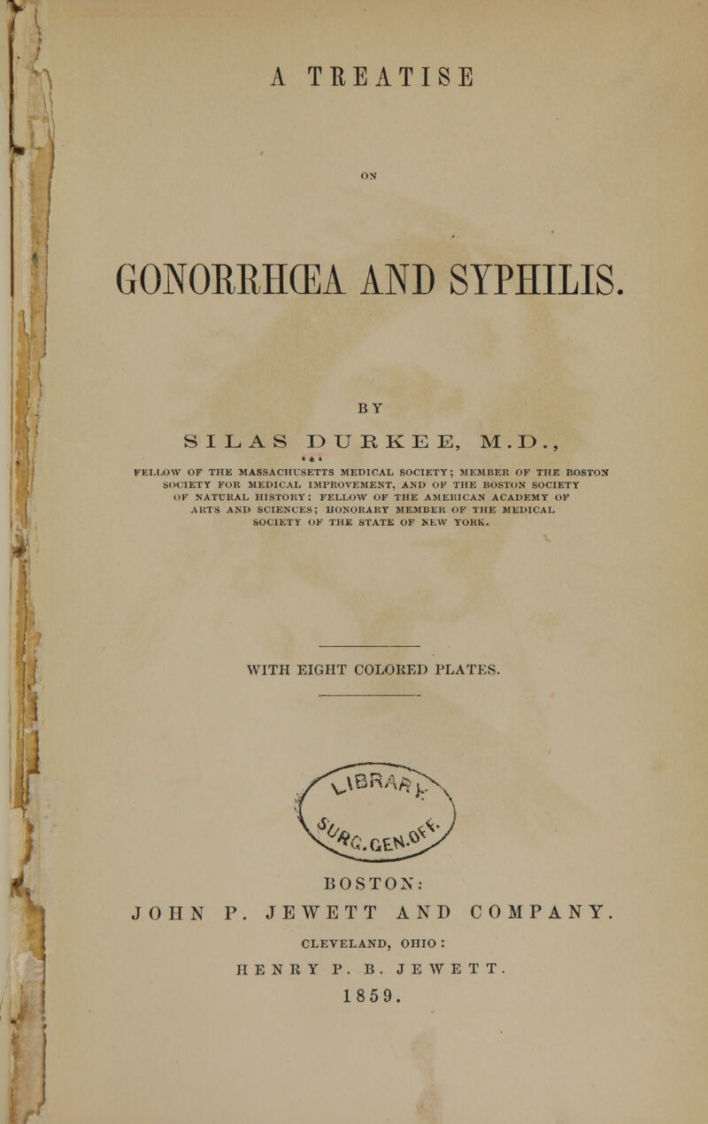 ^ A TREATISE GONORRHOEA AND SYPHILIS. BY SILAS DUBKEE, M . E>., • • > FELLOW OF THE MASSACHUSETTS MEDICAL SOCIETY; MEMBER OF THE BOSTON SOCIETY FOR MEDICAL IMPROVEMENT, AND OK THE BOSTON SOCIETY OF NATURAL HISTORY: FELLOW OF THE AMERICAN ACADEMY OK ARTS AND SCIENCES; HONORARY MEMBER OF THE MEDICAL SOCIETY OK THE STATE OF NEW YORK. WITH EIGHT COLORED PLATES. i BOSTON: JOHN P. JEWETT AND COMPANY CLEVELAND, OHIO : HENRY P. B. JEWETT. 1859.