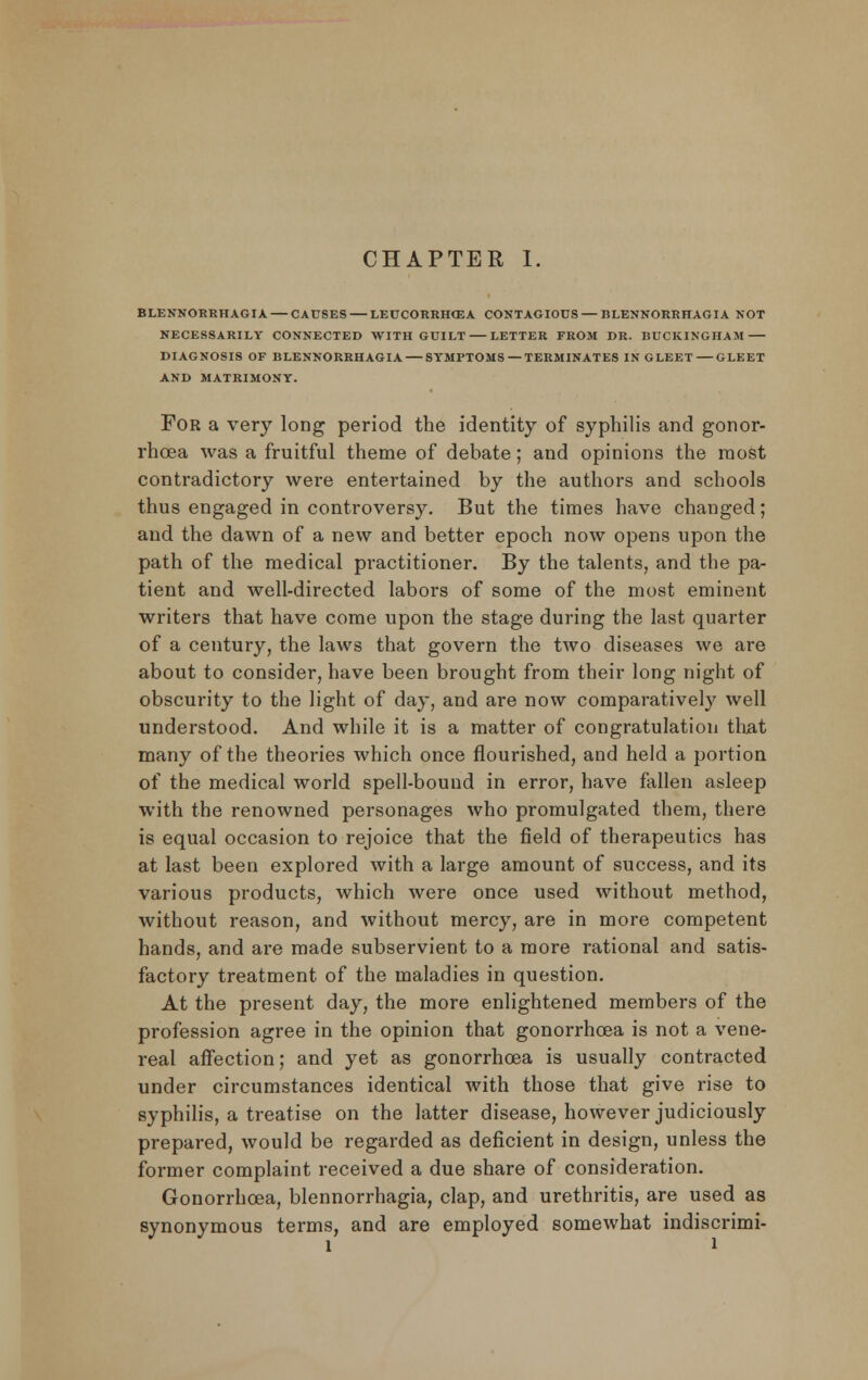 BLENNORRHAGIA— CAUSES — LEUCORRHCEA CONTAGIOUS — BLENNORRHAGIA NOT NECESSARILY CONNECTED WITH GUILT LETTER FROM DR. BUCKINGHAM DIAGNOSIS OF BLENNORRHAGIA SYMPTOMS — TERMINATES IN GLEET GLEET AND MATRIMONY. For a very long period the identity of syphilis and gonor- rhoea was a fruitful theme of debate; and opinions the roost contradictory were entertained by the authors and schools thus engaged in controversy. But the times have changed; and the dawn of a new and better epoch now opens upon the path of the medical practitioner. By the talents, and the pa- tient and well-directed labors of some of the most eminent writers that have come upon the stage during the last quarter of a century, the laws that govern the two diseases we are about to consider, have been brought from their long night of obscurity to the light of day, and are now comparatively well understood. And while it is a matter of congratulation that many of the theories which once flourished, and held a portion of the medical world spell-bouud in error, have fallen asleep with the renowned personages who promulgated them, there is equal occasion to rejoice that the field of therapeutics has at last been explored with a large amount of success, and its various products, which were once used without method, without reason, and without mercy, are in more competent hands, and are made subservient to a more rational and satis- factory treatment of the maladies in question. At the present day, the more enlightened members of the profession agree in the opinion that gonorrhoea is not a vene- real affection; and yet as gonorrhoea is usually contracted under circumstances identical with those that give rise to syphilis, a treatise on the latter disease, however judiciously prepared, would be regarded as deficient in design, unless the former complaint received a due share of consideration. Gonorrhoea, blennorrhagia, clap, and urethritis, are used as synonymous terms, and are employed somewhat indiscrimi-