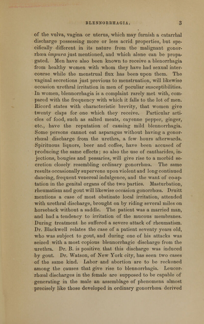 of the vulva, vagina or uterus, which may furnish a catarrhal discharge possessing more or less acrid properties, but spe- cifically different in its nature from the malignant gonor- rhoea impura just mentioned, and which alone can be propa- gated. Men have also been known to receive a blenorrhagia from healthy women with whom they have had sexual inter- course while the menstrual flux has been upon them. The vaginal secretions just previous to menstruation, will likewise occasion urethral irritation in men of peculiar susceptibilities. In women, blennorrhagia is a complaint rarely met with, com- pared with the frequency with which it falls to the lot of men. Ricord states with characteristic brevity, that women give twenty claps for one which they receive. Particular arti- cles of food, such as salted meats, cayenne pepper, ginger, etc., have the reputation of causing mild blennorrhagia. Some persons cannot eat asparagus without having a gonor- rhceal discharge from the urethra, a few hours afterwards. Spirituous liquors, beer and coffee, have been accused of producing the same effects; so also the use of cantharides, in- jections, bougies and pessaries, will give rise to a morbid se- cretion closely resembling ordinary gonorrhoea. The same results occasionally supervene upon violent and long continued dancing, frequent venereal indulgence, and the want of coap- tation in the genital organs of the two parties. Masturbation, rheumatism and gout will likewise occasion gonorrhoea. Druitt mentions a case of most obstinate local irritation, attended with urethral discharge, brought on by riding several miles on horseback without a saddle. The patient was a married man, and had a tendency to irritation of the mucous membranes. During treatment he suffered a severe attack of rheumatism. Dr. Blackwell relates the case of a patient seventy years old, who was subject to gout, and during one of his attacks was seized with a most copious blennorrhagic discharge from the urethra. Dr. B. is positive, that this discharge was induced by gout. Dr. Watson, of New York city, has seen two cases of the same kind. Labor and abortion are to be reckoned among the causes that give rise to blennorrhagia. Leucor- rhoeal discharges in the female are supposed to be capable of generating in the male an assemblage of phenomena almost precisely like those developed in ordinary gonorrhoea derived