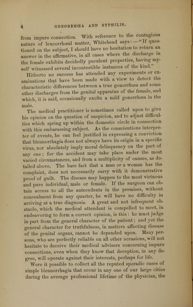 from impure connection. With reference to the contagious nature of leucorrhceal matter, Whitehead says: — If ques- tioned on the subject, I should have no hesitation to return an answer in the affirmative, in all cases where the discharge in the female exhibits decidedly purulent properties, having my- self witnessed several incontestible instances of the kind.'7 Hitherto no success has attended any experiments or ex- aminations that have been made with a view to detect the characteristic differences between a true gonorrhoea and some other discharges from the genital apparatus of the female, and which, it is said, occasionally excite a mild gonorrhoea in the male. The medical practitioner is sometimes called upon to give his opinion on the question of suspicion, and to adjust difficul- ties which spring up within the domestic circle in connection with this embarassing subject. As the conscientious interpre- ter of events, he can feel justified in expressing a conviction that blennorrhagia does not always have its origin in a specific virus, nor absolutely imply moral delinquency on the part of any one; for the accident may take place under the most varied circumstances, and from a multiplicity of causes, as de- tailed above. The bare fact that a man or a woman has the complaint, does not necessarily carry with it demonstrative proof of guilt. The disease may happen to the most virtuous and pure individual, male or female. If the surgeon can ob- tain access to all the antecedents in the premises, without concealment from any quarter, he will have no difficulty in arriving at a true diagnosis. A great and not infrequent ob- stacle, which the medical attendant is compelled to meet, in endeavoring to form a correct opinion, is this : he must judge in part from the general character of the patient; and yet the general character for truthfulness, in matters affecting disease of the genital organs, cannot be depended upon. Many per- sons, who are perfectly reliable on all other occasions, will not hesitate to deceive their medical advisers concerning impure connections, even when they know that deception, in any de- gree, will operate against their interests, perhaps for life. Were it possible to collect all the reputed sporadic cases of simple blennorrhagia that occur in any one of our large cities during the average professional lifetime of the physician, the