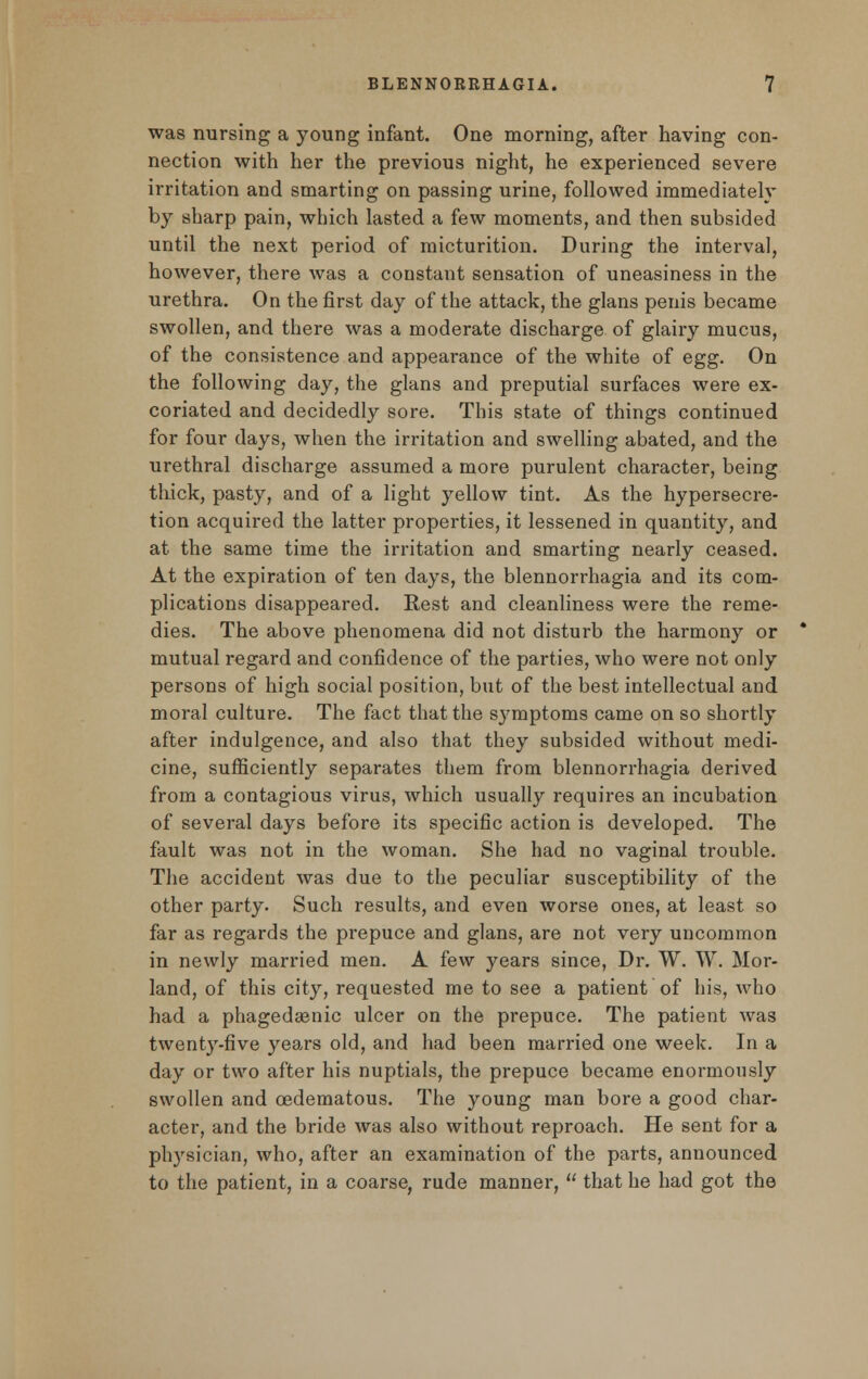 was nursing a young infant. One morning, after having con- nection with her the previous night, he experienced severe irritation and smarting on passing urine, followed immediately by sharp pain, which lasted a few moments, and then subsided until the next period of micturition. During the interval, however, there was a constant sensation of uneasiness in the urethra. On the first day of the attack, the glans penis became swollen, and there was a moderate discharge of glairy mucus, of the consistence and appearance of the white of egg. On the following day, the glans and preputial surfaces were ex- coriated and decidedly sore. This state of things continued for four days, when the irritation and swelling abated, and the urethral discharge assumed a more purulent character, being thick, pasty, and of a light yellow tint. As the hypersecre- tion acquired the latter properties, it lessened in quantity, and at the same time the irritation and smarting nearly ceased. At the expiration of ten days, the blennorrhagia and its com- plications disappeared. Rest and cleanliness were the reme- dies. The above phenomena did not disturb the harmony or mutual regard and confidence of the parties, who were not only persons of high social position, but of the best intellectual and moral culture. The fact that the sj'mptoms came on so shortly after indulgence, and also that they subsided without medi- cine, sufficiently separates them from blennorrhagia derived from a contagious virus, which usually requires an incubation of several days before its specific action is developed. The fault was not in the woman. She had no vaginal trouble. The accident was due to the peculiar susceptibility of the other party. Such results, and even worse ones, at least so far as regards the prepuce and glans, are not very uncommon in newly married men. A few years since, Dr. W. W. Mor- land, of this city, requested me to see a patient of his, who had a phagedenic ulcer on the prepuce. The patient was twenty-five years old, and had been married one week. In a day or two after his nuptials, the prepuce became enormously swollen and cedematous. The young man bore a good char- acter, and the bride was also without reproach. He sent for a physician, who, after an examination of the parts, announced to the patient, in a coarse, rude manner,  that he had got the