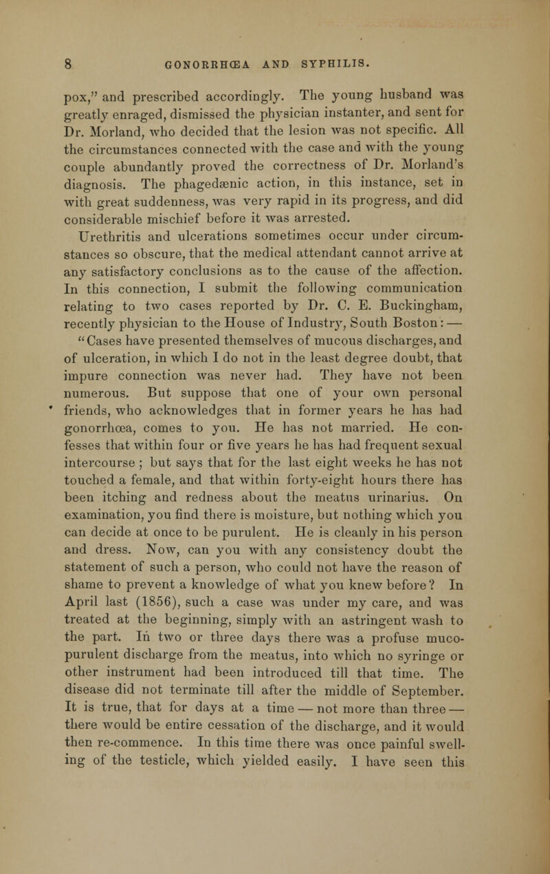 pox, and prescribed accordingly. The young husband was greatly enraged, dismissed the physician instanter, and sent for Dr. Morland, who decided that the lesion was not specific. All the circumstances connected with the case and with the young couple abundantly proved the correctness of Dr. Morland's diagnosis. The phagedenic action, in this instance, set in with great suddenness, was very rapid in its progress, and did considerable mischief before it was arrested. Urethritis and ulcerations sometimes occur under circum- stances so obscure, that the medical attendant cannot arrive at any satisfactory conclusions as to the cause of the affection. In this connection, I submit the following communication relating to two cases reported by Dr. C. E. Buckingham, recently physician to the House of Industry, South Boston: — Cases have presented themselves of mucous discharges,and of ulceration, in which I do not in the least degree doubt, that impure connection was never had. They have not been numerous. But suppose that one of your own personal friends, who acknowledges that in former years he has had gonorrhoea, comes to you. He has not married. He con- fesses that within four or five years he has had frequent sexual intercourse ; but says that for the last eight weeks he has not touched a female, and that within forty-eight hours there has been itching and redness about the meatus urinarius. On examination, you find there is moisture, but nothing which you can decide at once to be purulent. He is cleanly in his person and dress. Now, can you with any consistency doubt the statement of such a person, who could not have the reason of shame to prevent a knowledge of what you knew before? In April last (1856), such a case was under my care, and was treated at the beginning, simply with an astringent wash to the part. In two or three days there was a profuse muco- purulent discharge from the meatus, into which no syringe or other instrument had been introduced till that time. The disease did not terminate till after the middle of September. It is true, that for days at a time — not more than three — there would be entire cessation of the discharge, and it would then re-commence. In this time there was once painful swell- ing of the testicle, which yielded easily. I have seen this