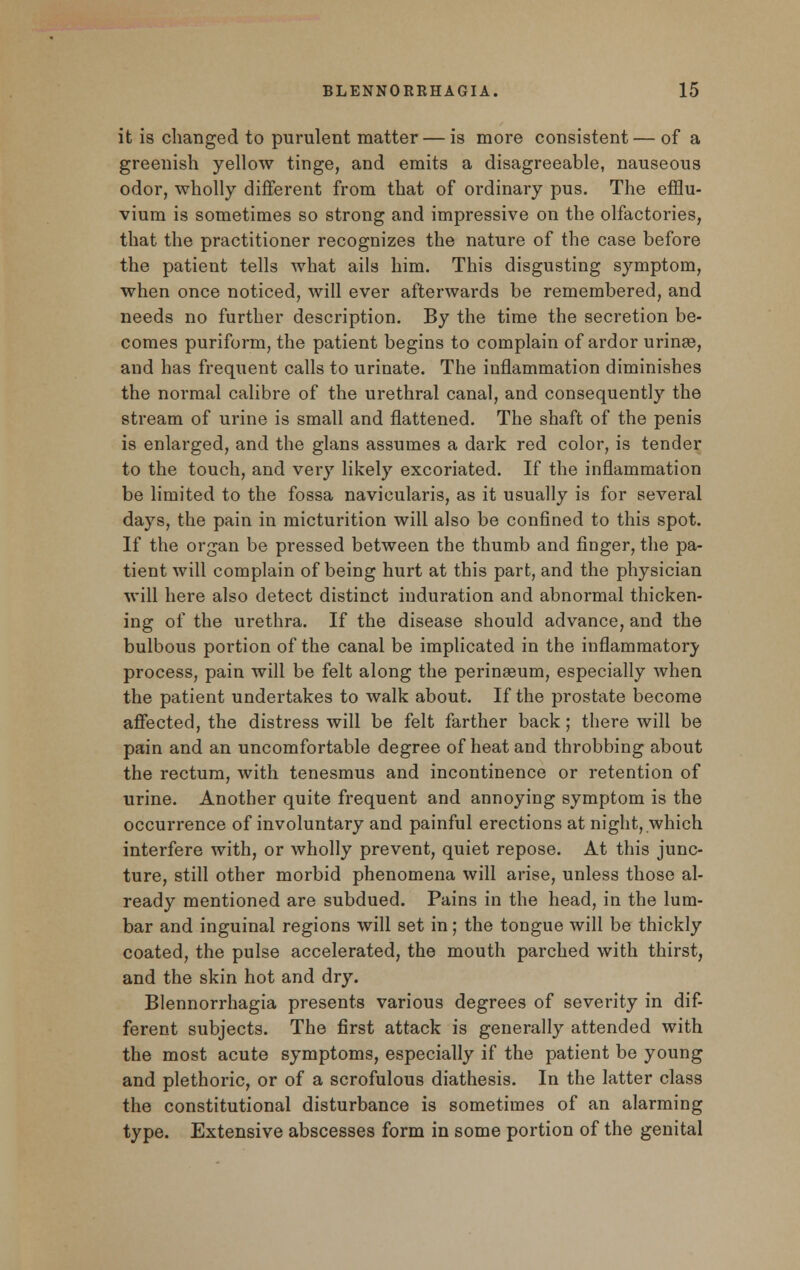 it is changed to purulent matter — is more consistent— of a greenish yellow tinge, and emits a disagreeable, nauseous odor, wholly different from that of ordinary pus. The efflu- vium is sometimes so strong and impressive on the olfactories, that the practitioner recognizes the nature of the case before the patient tells what ails him. This disgusting symptom, when once noticed, will ever afterwards be remembered, and needs no further description. By the time the secretion be- comes puriform, the patient begins to complain of ardor urinee, and has frequent calls to urinate. The inflammation diminishes the normal calibre of the urethral canal, and consequently the stream of urine is small and flattened. The shaft of the penis is enlarged, and the glans assumes a dark red color, is tender to the touch, and very likely excoriated. If the inflammation be limited to the fossa navicularis, as it usually is for several days, the pain in micturition will also be confined to this spot. If the organ be pressed between the thumb and finger, the pa- tient will complain of being hurt at this part, and the physician will here also detect distinct induration and abnormal thicken- ing of the urethra. If the disease should advance, and the bulbous portion of the canal be implicated in the inflammatory process, pain will be felt along the perinaeum, especially when the patient undertakes to walk about. If the prostate become affected, the distress will be felt farther back; there will be pain and an uncomfortable degree of heat and throbbing about the rectum, with tenesmus and incontinence or retention of urine. Another quite frequent and annoying symptom is the occurrence of involuntary and painful erections at night, which interfere with, or wholly prevent, quiet repose. At this junc- ture, still other morbid phenomena will arise, unless those al- ready mentioned are subdued. Pains in the head, in the lum- bar and inguinal regions will set in; the tongue will be thickly coated, the pulse accelerated, the mouth parched with thirst, and the skin hot and dry. Blennorrhagia presents various degrees of severity in dif- ferent subjects. The first attack is generally attended with the most acute symptoms, especially if the patient be young and plethoric, or of a scrofulous diathesis. In the latter class the constitutional disturbance is sometimes of an alarming type. Extensive abscesses form in some portion of the genital
