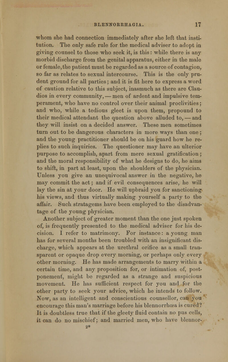 whom she had connection immediately after she left that insti- tution. The only safe rule for the medical adviser to adopt in giving counsel to those who seek it, is this: while there is any morbid discharge from the genital apparatus, either in the male or female, the patient must be regarded as a source of contagion, so far as relates to sexual intercourse. This is the only pru- dent ground for all parties; and it is fit here to express a word of caution relative to this subject, inasmuch as there are Clau- dios in every community, — men of ardent and impulsive tem- perament, who have no control over their animal proclivities; and who, while a tedious gleet is upon them, propound to their medical attendant the question above alluded to, — and they will insist on a decided answer. These men sometimes turn out to be dangerous characters in more ways than one ; and the young practitioner should be on his guard how he re- plies to such inquiries. The questioner may have an ulterior purpose to accomplish, apart from mere sexual gratification ; and the moral responsibility of what he designs to do, he aims to shift, in part at least, upon the shoulders of the physician. Unless you give an unequivocal answer in the negative, he may commit the act; and if evil consequences arise, he will lay the sin at your door. He will upbraid you for sanctioning his views, and thus virtually making yourself a party to the affair. Such stratagems have been employed to the disadvan- tage of the young physician. Another subject of greater moment than the one just spoken of, is frequently presented to the medical adviser for his de- cision. I refer to matrimony. For instance: a young man has for several months been troubled with an insignificant dis- charge, which appears at the urethral orifice as a small tran- sparent or opaque drop every morning, or perhaps only every other morning. He has made arrangements to marry within a certain time, and any proposition for, or intimation of, post- ponement, might be regarded as a strange and suspicious movement. He has sufficient respect for you and for the other party to seek your advice, which he intends to follow. Now, as an intelligent and conscientious counsellor, can you encourage this man's marriage before his blennorrhcea is cured? It is doubtless true that if the gleety fluid contain no pus cells, it can do no mischief; and married men, who have blennor- 2*