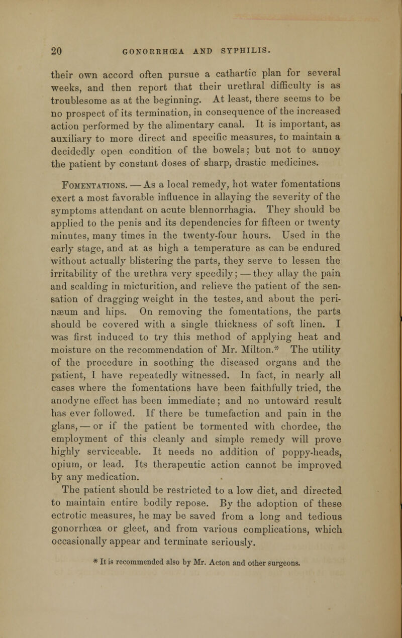 their own accord often pursue a cathartic plan for several weeks, and then report that their urethral difficulty is as troublesome as at the beginning. At least, there seems to be no prospect of its termination, in consequence of the increased action performed by the alimentary canal. It is important, as auxiliary to more direct and specific measures, to maintain a decidedly open condition of the bowels; but not to annoy the patient by constant doses of sharp, drastic medicines. Fomentations. —As a local remedy, hot water fomentations exert a most favorable influence in allaying the severity of the symptoms attendant on acute blennorrhagia. They should be applied to the penis and its dependencies for fifteen or twenty minutes, many times in the twenty-four hours. Used in the early stage, and at as high a temperature as can be endured without actually blistering the parts, they serve to lessen the irritability of the urethra very speedily; —they allay the pain and scalding in micturition, and relieve the patient of the sen- sation of dragging weight in the testes, and about the peri- nseum and hips. On removing the fomentations, the parts should be covered with a single thickness of soft linen. I was first induced to try this method of applying heat and moisture on the recommendation of Mr. Milton.* The utility of the procedure in soothing the diseased organs and the patient, I have repeatedly witnessed. In fact, in nearly all cases where the fomentations have been faithfully tried, the anodyne effect has been immediate; and no untoward result has ever followed. If there be tumefaction and pain in the glans, — or if the patient be tormented with chordee, the employment of this cleanly and simple remedy will prove highly serviceable. It needs no addition of poppy-heads, opium, or lead. Its therapeutic action cannot be improved by any medication. The patient should be restricted to a low diet, and directed to maintain entire bodily repose. By the adoption of these ectrotic measures, he may be saved from a long and tedious gonorrhoea or gleet, and from various complications, which occasionally appear and terminate seriously. * It is recommended also by Mr. Acton and other surgeons.