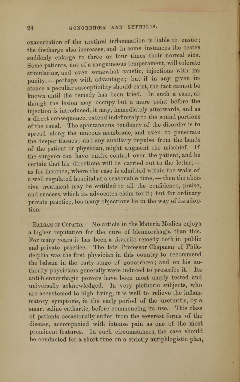 exacerbation of the urethral inflammation is liable to ensue; the discharge also increases, and in some instances the testes suddenly enlarge to three or four times their normal size. Some patients, not of a sanguineous temperament, will tolerate stimulating, and even somewhat caustic, injections with im- punity, — perhaps with advantage ; but if in any given in- stance a peculiar susceptibility should exist, the fact cannot be known until the remedy has been tried. In such a case, al- though the lesion may occupy but a mere point before the injection is introduced, it may, immediately afterwards, and as a direct consequence, extend indefinitely to the sound portions of the canal. The spontaneous tendency of the disorder is to spread along the mucous membrane, and even to penetrate the deeper tissues; and any auxiliary impulse from the hands of the patient or physician, might augment the mischief. If the surgeon can have entire control over the patient, and be certain that his directions will be carried out to the letter,— as for instance, where the case is admitted within the walls of a well regulated hospital at a seasonable time, — then the abor- tive treatment may be entitled to all the confidence, praise, and success, which its advocates claim for it; but for ordinary private practice, too many objections lie in the way of its adop- tion. Balsam of Copaiba.—No article in the Materia Medica enjoys a higher reputation for the cure of blennorrhagia than this. For many years it has been a favorite remedy both in public and private practice. The late Professor Chapman of Phila- delphia was the first physician in this country to recommend the balsam in the early stage of gonorrhoea; and on his au- thority physicians generally were induced to prescribe it. Its anti-blennorrhagic powers have been most amply tested and universally acknowledged. In very plethoric subjects, who are accustomed to high living, it is well to relieve the inflam- matory symptoms, in the early period of the urethritis, by a smart saline cathartic, before commencing its use. This class of patients occasionally suffer from the severest forms of the disease, accompanied with intense pain as one of the most prominent features. In such circumstances, the case should be conducted for a short time on a strictly antiphlogistic plan,