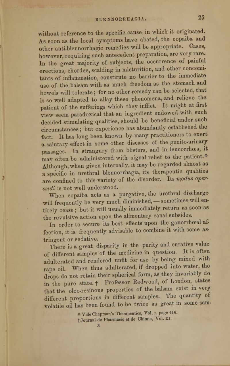without reference to the specific cause in which it originated. As soon as the local symptoms have abated, the copaiba and other anti-blennorrhagic remedies will be appropriate. Cases, however, requiring such antecedent preparation, are very rare. In the great majority of subjects, the occurrence of painful erections, chordee, scalding in micturition, and other concomi- tants of inflammation, constitute no barrier to the immediate use of the balsam with as much freedom as the stomach and bowels will tolerate; for no other remedy can be selected, that is so well adapted to allay these phenomena, and relieve the patient of the sufferings which they inflict. It might at first view seem paradoxical that an ingredient endowed with such decided stimulating qualities, should be beneficial under such circumstances; but experience has abundantly established the fact. It has long been known by many practitioners to exert a salutary effect in some other diseases of the genito-urinary passages. In strangury from blisters, and in leucorrhoea, it may often be administered with signal relief to the patient.* Although, when given internally, it may be regarded almost as a specific in urethral blennorrhagia, its therapeutic qualities are confined to this variety of the disorder. Its modus oper- andi is not well understood. When copaiba acts as a purgative, the urethral discharge will frequently be very much diminished, —sometimes will en- tirely cease; but it will usually immediately return as soon as the revulsive action upon the alimentary canal subsides. In order to secure its best effects upon the gonorrhceal af- fection, it is frequently advisable to combine it with some as- tringent or sedative. There is a great disparity in the purity and curative value of different samples of the medicine in question. It is often adulterated and rendered unfit for use by being mixed with rape oil. When thus adulterated, if dropped into water, the drops do not retain their spherical form, as they invariably do in the pure state, t Professor Redwood, of London^ states that the oleo-resinous properties of the balsam exist in very different proportions in different samples. The quantity of volatile oil has been found to be twice as great in some sam- * Vide Chapman's Therapeutics, Vol. i. page 416. tJournal de Pharmacie et de Chimie, Vol. xi. 3