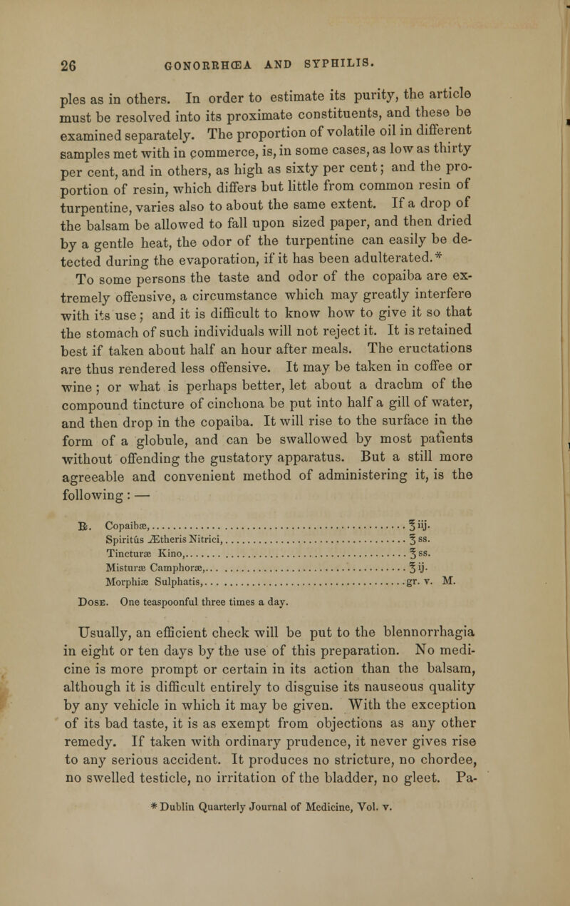 pies as in others. In order to estimate its purity, the article must be resolved into its proximate constituents, and these be examined separately. The proportion of volatile oil in different samples met with in commerce, is, in some cases, as low as thirty per cent, and in others, as high as sixty per cent; and the pro- portion of resin, which differs but little from common resin of turpentine, varies also to about the same extent. If a drop of the balsam be allowed to fall upon sized paper, and then dried by a gentle heat, the odor of the turpentine can easily be de- tected during the evaporation, if it has been adulterated.* To some persons the taste and odor of the copaiba are ex- tremely offensive, a circumstance which may greatly interfere with its use; and it is difficult to know how to give it so that the stomach of such individuals will not reject it. It is retained best if taken about half an hour after meals. The eructations are thus rendered less offensive. It may be taken in coffee or wine ; or what is perhaps better, let about a drachm of the compound tincture of cinchona be put into half a gill of water, and then drop in the copaiba. It will rise to the surface in the form of a globule, and can be swallowed by most patients without offending the gustatory apparatus. But a still more agreeable and convenient method of administering it, is the following: — R. Copaiba, 5 J- Spiritus iEtheris Nitrici, 5 ss- Tincturoe Kino, 3 ss- Misturse Camphorae, 3 U- Morphia? Sulphatis, gr. v. M. Dose. One teaspoonful three times a day. Usually, an efficient check will be put to the blennorrhagia in eight or ten days by the use of this preparation. No medi- cine is more prompt or certain in its action than the balsam, although it is difficult entirely to disguise its nauseous quality by any vehicle in which it may be given. With the exception of its bad taste, it is as exempt from objections as any other remedy. If taken with ordinary prudence, it never gives rise to any serious accident. It produces no stricture, no chordee, no swelled testicle, no irritation of the bladder, no gleet. Pa- * Dublin Quarterly Journal of Medicine, Vol. v.