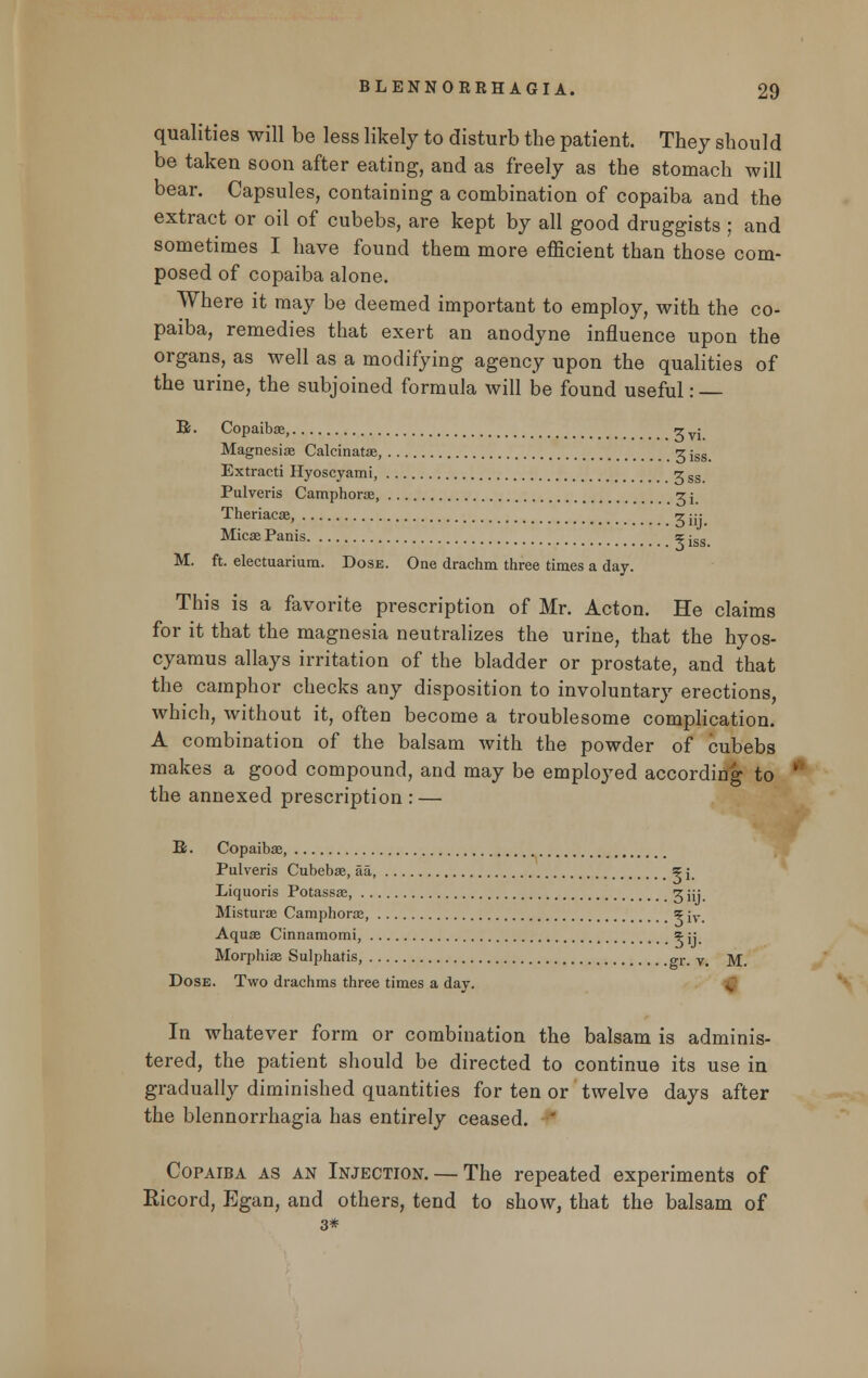 qualities will be less likely to disturb the patient. They should be taken soon after eating, and as freely as the stomach will bear. Capsules, containing a combination of copaiba and the extract or oil of cubebs, are kept by all good druggists ; and sometimes I have found them more efficient than those com- posed of copaiba alone. Where it may be deemed important to employ, with the co- paiba, remedies that exert an anodyne influence upon the organs, as well as a modifying agency upon the qualities of the urine, the subjoined formula will be found useful: R. Copaibas, •? Magnesiae Calcinatas, VI. 3iss. Extracti Hyoscyami, -z ( Pulveris Camphoras, <z j_ Theriacas, t jjj Micas Panis ? jss M. ft. electuarium. Dose. One drachm three times a day. This is a favorite prescription of Mr. Acton. He claims for it that the magnesia neutralizes the urine, that the hyos- cyamus allays irritation of the bladder or prostate, and that the camphor checks any disposition to involuntary erections, which, without it, often become a troublesome complication. A combination of the balsam with the powder of cubebs makes a good compound, and may be employed according to the annexed prescription : — R. Copaibas, Pulveris Cubebas, aa, ? j. Liquoris Potassas, ^iij. Misturae Camphoras, %'w. Aquas Cinnamomi, ^y Morphias Sulphatis, o-r. v. M. Dose. Two drachms three times a day. ■£■ In whatever form or combination the balsam is adminis- tered, the patient should be directed to continue its use in gradually diminished quantities for ten or twelve days after the blennorrhagia has entirely ceased. ' Copaiba as an Injection. — The repeated experiments of Eicord, Egan, and others, tend to show, that the balsam of 3*