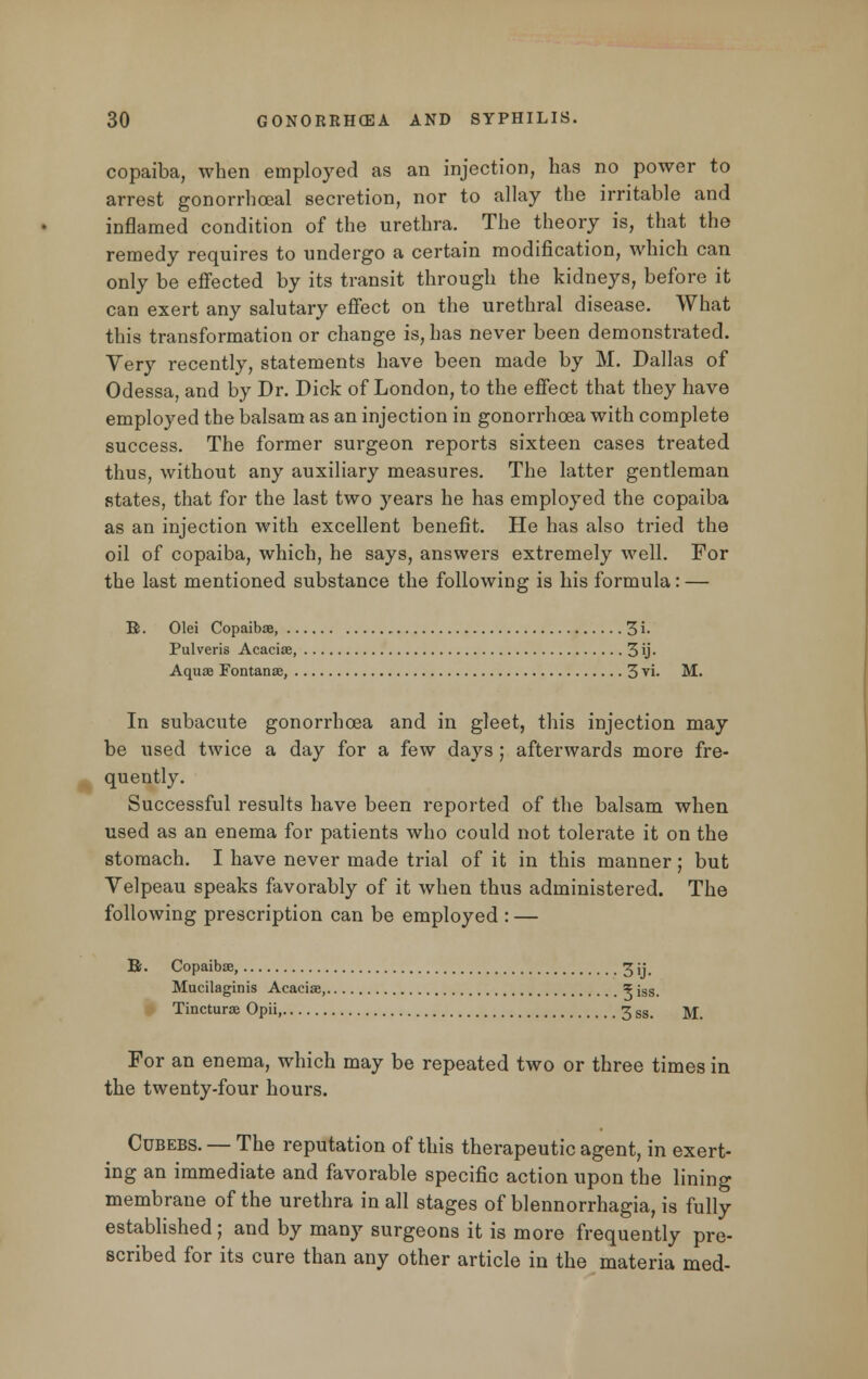 copaiba, when employed as an injection, has no power to arrest gonorrhoeal secretion, nor to allay the irritable and inflamed condition of the urethra. The theory is, that the remedy requires to undergo a certain modification, which can only be effected by its transit through the kidneys, before it can exert any salutary effect on the urethral disease. What this transformation or change is, has never been demonstrated. Yery recently, statements have been made by M. Dallas of Odessa, and by Dr. Dick of London, to the effect that they have employed the balsam as an injection in gonorrhoea with complete success. The former surgeon reports sixteen cases treated thus, without any auxiliary measures. The latter gentleman states, that for the last two years he has employed the copaiba as an injection with excellent benefit. He has also tried the oil of copaiba, which, he says, answers extremely well. For the last mentioned substance the following is his formula: — B. Olei Copaibse, 3 i- Pulveris Acacise, 3\j- Aquae Fontanse, 3 vi. M. In subacute gonorrhoea and in gleet, this injection may be used twice a day for a few days ; afterwards more fre- quently. Successful results have been reported of the balsam when used as an enema for patients who could not tolerate it on the stomach. I have never made trial of it in this manner; but Velpeau speaks favorably of it when thus administered. The following prescription can be employed : — Bs. Copaibse, 3 ;; Mucilagims Acacise, ? iss_ Tincturse Opii, 3 SSg ]\j For an enema, which may be repeated two or three times in the twenty-four hours. Cubebs. — The reputation of this therapeutic agent, in exert- ing an immediate and favorable specific action upon the lining membrane of the urethra in all stages of blennorrhagia, is fully established; and by many surgeons it is more frequently pre- scribed for its cure than any other article in the materia med-