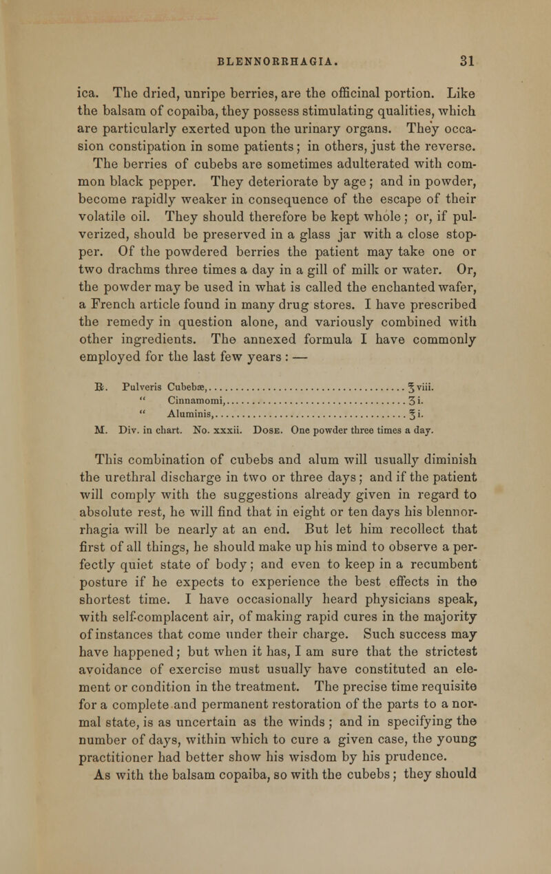 ica. The dried, unripe berries, are the officinal portion. Like the balsam of copaiba, they possess stimulating qualities, which are particularly exerted upon the urinary organs. They occa- sion constipation in some patients; in others, just the reverse. The berries of cubebs are sometimes adulterated with com- mon black pepper. They deteriorate by age ; and in powder, become rapidly weaker in consequence of the escape of their volatile oil. They should therefore be kept whole ; or, if pul- verized, should be preserved in a glass jar with a close stop- per. Of the powdered berries the patient may take one or two drachms three times a day in a gill of milk or water. Or, the powder may be used in what is called the enchanted wafer, a French article found in many drug stores. I have prescribed the remedy in question alone, and variously combined with other ingredients. The annexed formula I have commonly employed for the last few years : — Bj . Pulveris Cubebae, 5 v'-  Cinnamomi, 3 i-  Aluminis, § i. M. Div. in chart. No. xxxii. Dose. One powder three times a day. This combination of cubebs and alum will usually diminish the urethral discharge in two or three days; and if the patient will comply with the suggestions already given in regard to absolute rest, he will find that in eight or ten days his blennor- rhagia will be nearly at an end. But let him recollect that first of all things, he should make up his mind to observe a per- fectly quiet state of body; and even to keep in a recumbent posture if he expects to experience the best effects in the shortest time. I have occasionally heard physicians speak, with self-complacent air, of making rapid cures in the majority of instances that come under their charge. Such success may have happened; but when it has, I am sure that the strictest avoidance of exercise must usually have constituted an ele- ment or condition in the treatment. The precise time requisite for a complete and permanent restoration of the parts to a nor- mal state, is as uncertain as the winds ; and in specifying the number of days, within which to cure a given case, the young practitioner had better show his wisdom by his prudence. As with the balsam copaiba, so with the cubebs; they should