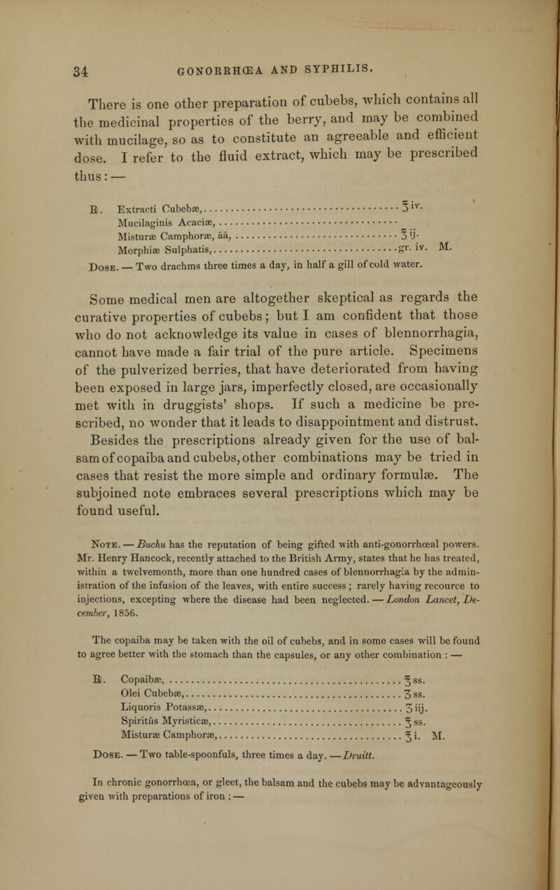 There is one other preparation of cubebs, which contains all the medicinal properties of the berry, and may be combined with mucilage, so as to constitute an agreeable and efficient dose. I refer to the fluid extract, which may be prescribed thus:— E. Extracti Cubebae, 3 'v- Mucilaginis Acaciae, Misturae Camphorae, aa, 3 'J- Morphias Sulphatis, S1'- iv- M- Dose. — Two drachms three times a day, in half a gill of cold water. Some medical men are altogether skeptical as regards the curative properties of cubebs; but I am confident that those who do not acknowledge its value in cases of blennorrhagia, cannot have made a fair trial of the pure article. Specimens of the pulverized berries, that have deteriorated from having been exposed in large jars, imperfectly closed, are occasionally met with in druggists' shops. If such a medicine be pre- scribed, no wonder that it leads to disappointment and distrust. Besides the prescriptions already given for the use of bal- sam of copaiba and cubebs, other combinations maybe tried in cases that resist the more simple and ordinary formulae. The subjoined note embraces several prescriptions which may be found useful. Note. — Buchu has the reputation of being gifted with anti-gonorrhoeal powers. Mr. Henry Hancock, recently attached to the British Army, states that he has treated, within a twelvemonth, more than one hundred cases of blennorrhagia by the admin- istration of the infusion of the leaves, with entire success ; rarely having recource to injections, excepting where the disease had been neglected. — London Lancet, De- cember, 1856. The copaiba may be taken with the oil of cubebs, and in some cases will be found to agree better with the stomach than the capsules, or any other combination : — B. Copaiba;, ^ ss- Olei Cubebae, 3 ss. Liquoris Potassae, 3 iij • Spiritus Myristicae, ^ ss. Misturae Camphorae, ^ i- M. Dose. — Two table-spoonfuls, three times a day. —Druitt. In chronic gonorrhoea, or gleet, the balsam and the cubebs may be advantageously given with preparations of iron : —
